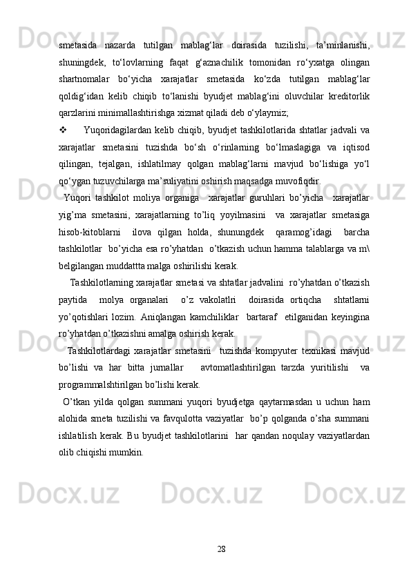 smetasida   nazarda   tutilgan   mablag‘lar   doirasida   tuzilishi,   ta’minlanishi,
shuningdek,   to‘lovlarning   faqat   g‘aznachilik   tomonidan   ro‘yxatga   olingan
shartnomalar   bo‘yicha   xarajatlar   smetasida   ko‘zda   tutilgan   mablag‘lar
qoldig‘idan   kelib   chiqib   to‘lanishi   byudjet   mablag‘ini   oluvchilar   kreditorlik
qarzlarini minimallashtirishga xizmat qiladi deb o‘ylaymiz; 
 Yuqoridagilardan   kelib  chiqib,   byudjet   tashkilotlarida   shtatlar   jadvali   va
xarajatlar   smetasini   tuzishda   bo‘sh   o‘rinlarning   bo‘lmaslagiga   va   iqtisod
qilingan,   tejalgan,   ishlatilmay   qolgan   mablag‘larni   mavjud   bo‘lishiga   yo‘l
qo‘ygan tuzuvchilarga ma’suliyatini oshirish maqsadga muvofiqdir. 
  Yuqori   tashkilot   moliya   organiga     xarajatlar   guruhlari   bo’yicha     xarajatlar
yig’ma   smetasini,   xarajatlarning   to’liq   yoyilmasini     va   xarajatlar   smetasiga
hisob-kitoblarni     ilova   qilgan   holda,   shunungdek     qaramog’idagi     barcha
tashkilotlar   bo’yicha esa ro’yhatdan   o’tkazish uchun hamma talablarga va m\
belgilangan muddattta malga oshirilishi kerak.  
    Tashkilotlarning xarajatlar smetasi va shtatlar jadvalini  ro’yhatdan o’tkazish
paytida     molya   organalari     o’z   vakolatlri     doirasida   ortiqcha     shtatlarni
yo’qotishlari   lozim.   Aniqlangan   kamchiliklar     bartaraf     etilganidan   keyingina
ro’yhatdan o’tkazishni amalga oshirish kerak.  
    Tashkilotlardagi   xarajatlar   smetasini     tuzishda   kompyuter   texnikasi   mavjud
bo’lishi   va   har   bitta   jurnallar       avtomatlashtirilgan   tarzda   yuritilishi     va
programmalshtirilgan bo’lishi kerak.  
  O’tkan   yilda   qolgan   summani   yuqori   byudjetga   qaytarmasdan   u   uchun   ham
alohida smeta tuzilishi  va favqulotta vaziyatlar   bo’p qolganda o’sha summani
ishlatilish   kerak.   Bu   byudjet   tashkilotlarini     har   qandan   noqulay   vaziyatlardan
olib chiqishi mumkin.  
 
28