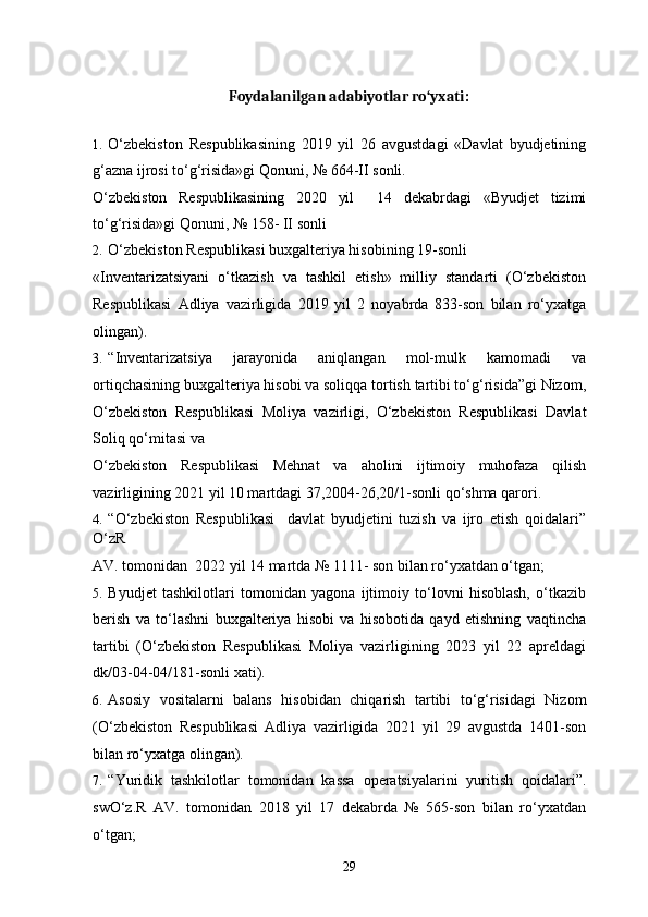 Foydalanilgan adabiyotlar ro‘yxati:
1. O‘zbekiston   Respublikasining   2019   yil   26   avgustdagi   «Davlat   byudjetining
g‘azna ijrosi to‘g‘risida»gi Qonuni, № 664-II sonli. 
O‘zbekiston   Respublikasining   2020   yil     14   dekabrdagi   «Byudjet   tizimi
to‘g‘risida»gi Qonuni, № 158- II sonli  
2. O‘zbekiston Respublikasi buxgalteriya hisobining 19-sonli 
«Inventarizatsiyani   o‘tkazish   va   tashkil   etish»   milliy   standarti   (O‘zbekiston
Respublikasi   Adliya   vazirligida   2019   yil   2   noyabrda   833-son   bilan   ro‘yxatga
olingan).  
3. “Inventarizatsiya   jarayonida   aniqlangan   mol-mulk   kamomadi   va
ortiqchasining buxgalteriya hisobi va soliqqa tortish tartibi to‘g‘risida”gi Nizom,
O‘zbekiston   Respublikasi   Moliya   vazirligi,   O‘zbekiston   Respublikasi   Davlat
Soliq qo‘mitasi va 
O‘zbekiston   Respublikasi   Mehnat   va   aholini   ijtimoiy   muhofaza   qilish
vazirligining 2021 yil 10 martdagi 37,2004-26,20/1-sonli qo‘shma qarori. 
4. “O‘zbekiston   Respublikasi     davlat   byudjetini   tuzish   va   ijro   etish   qoidalari”
O‘zR 
AV. tomonidan  2022 yil 14 martda № 1111- son bilan ro‘yxatdan o‘tgan; 
5. Byudjet   tashkilotlari   tomonidan   yagona   ijtimoiy   to‘lovni   hisoblash,   o‘tkazib
berish   va   to‘lashni   buxgalteriya   hisobi   va   hisobotida   qayd   etishning   vaqtincha
tartibi   (O‘zbekiston   Respublikasi   Moliya   vazirligining   2023   yil   22   apreldagi
dk/03-04-04/181-sonli xati). 
6. Asosiy   vositalarni   balans   hisobidan   chiqarish   tartibi   to‘g‘risidagi   Nizom
(O‘zbekiston   Respublikasi   Adliya   vazirligida   2021   yil   29   avgustda   1401-son
bilan ro‘yxatga olingan). 
7. “Yuridik   tashkilotlar   tomonidan   kassa   operatsiyalarini   yuritish   qoidalari”.
swO‘z.R   AV.   tomonidan   2018   yil   17   dekabrda   №   565-son   bilan   ro‘yxatdan
o‘tgan; 
29