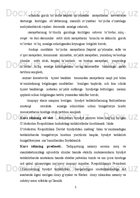 - uchinchi   guruh   bo‘yicha   kapital   qo‘yilmalar     xarajatlarini     investitsiya
dasturiga     kiritilgan     ob’ektlarning     manzilli   ro‘yxatlari     bo‘yicha   o‘rnatilagn
moliyalashtirish rejalari  doirasida  amalga oshirish; 
            -xarajatlarning     to‘rtinchi     guruhiga     kiritilgan     ustuvor     to‘lovlar,   oziq   -
ovqat    va dori-darmonlar    sotib  olish xarajatlarini    birinchi  va ikkinchi    guruh
to‘lovlari  to‘liq  amalga oshirilgandan keyingina  belgilab berish; 
            -boshqa     moddalar     bo‘yicha     xarajatlarni   (kapital   qo‘yilmalar,   safar   va
o‘quv xarajatlari, kommunal  xizmatlar, xo‘jalik xarajatlari, yumshoq va boshqa
jihozlar     sotib   olish,   kapital   ta’mirlash     va   boshqa   xarajatlar)     yuqoridagi
to‘lovlar     to‘liq     amalga   oshirilgandan     so‘ng   daromadlar     tushumiga     qarab
tartibini aniqlash; 
  -xizmat   kursatuvchi     tijorat   banklari     tomonidan   xarajatlarni   naqd   pul   bilan
ta’minlashning   belgilangan   muddatlari     buzilgan   taqdirda,   uch   kun   ichida
tijorat   banklariga     nisbatan   xo‘jalik   sudlariga     byudjetga   keltirilgan     zararni
qoplash uchun belgilangan tartibi yuzasidan takliflar berish; 
-huquqiy   shaxs   maqomi   berilgan     byudjet   tashkilotlarining   faoliyatlarini
mustaqil       ravishda     amalga   oshirishlari   uchun   buxgalteriya   hisobi
xususiyatlarini hisobga olish tartibini aniqlash. 
Kurs   ishining   ob’ekti     .   faoliyatlari   byudjet   jarayon   bilan   bog‘liq   bo‘lgan
O‘zbekiston Respublikasi hududidagi tashkilotlarlar hisoblanadi. Ishda 
O‘zbekiston   Respublikasi   Davlat   byudjetidan   mablag‘   bilan   ta’minlanadigan
tashkilotlarida   buxgalteriya   hisobini   yuritilishi   haqida,   byudjet   tashkiloti
buxgaltkeriyasi  ma’lumotlaridan foydalanildi. 
Kurs   ishining   predmeti: .   Tadqiqotning   nazariy   asosini   xorij   va
mamlakatimizdagi   iqtisodchi   olimlar   hamda   etakchi   mutaxassislarni   byudjet
tashkilotlarida smetalarni  hamda shtatlar  jadvalini tuzish va uni ijrosi hisobiga
oid   qabul   qilinayotgan   me’yoriy   xuquqiy   xujjatlar,   Respublikamiz   Prezidenti
I.Karimovning   byudjet   tashkilotlari     barqarorligini   mustaxkamlashga   oid
asarlarida  ilgari  surilgan   ilmiy  g‘oyalar   va  fikrlari    ilmiy  izlanishni   nazariy  va
uslubiy asosi sifatida qo‘llanildi. 
3 