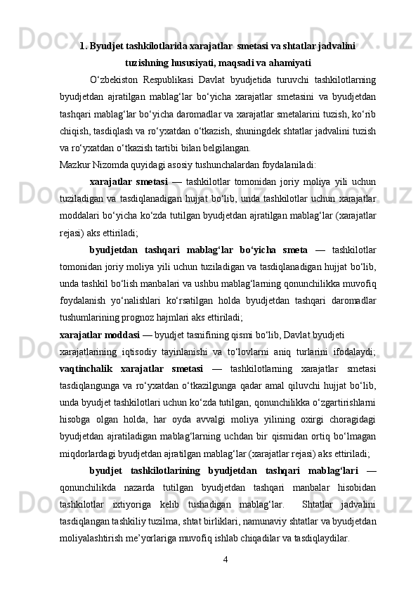 1. Byudjet tashkilotlarida xarajatlar  smetasi va shtatlar jadvalini
tuzishning hususiyati, maqsadi va ahamiyati
            O‘zbekiston   Respublikasi   Davlat   byudjetida   turuvchi   tashkilotlarning
byudjetdan   ajratilgan   mablag‘lar   bo‘yicha   xarajatlar   smetasini   va   byudjetdan
tashqari mablag‘lar bo‘yicha daromadlar va xarajatlar smetalarini tuzish, ko‘rib
chiqish, tasdiqlash va ro‘yxatdan o‘tkazish, shuningdek shtatlar jadvalini tuzish
va ro‘yxatdan o‘tkazish tartibi bilan belgilangan.  
Mazkur Nizomda quyidagi asosiy tushunchalardan foydalaniladi: 
xarajatlar   smetasi   —   tashkilotlar   tomonidan   joriy   moliya   yili   uchun
tuziladigan   va   tasdiqlanadigan   hujjat   bo‘lib,   unda   tashkilotlar   uchun   xarajatlar
moddalari bo‘yicha ko‘zda tutilgan byudjetdan ajratilgan mablag‘lar (xarajatlar
rejasi) aks ettiriladi; 
byudjetdan   tashqari   mablag‘lar   bo‘yicha   smeta   —   tashkilotlar
tomonidan joriy moliya yili uchun tuziladigan va tasdiqlanadigan hujjat bo‘lib,
unda tashkil bo‘lish manbalari va ushbu mablag‘larning qonunchilikka muvofiq
foydalanish   yo‘nalishlari   ko‘rsatilgan   holda   byudjetdan   tashqari   daromadlar
tushumlarining prognoz hajmlari aks ettiriladi; 
xarajatlar moddasi  — byudjet tasnifining qismi bo‘lib, Davlat byudjeti 
xarajatlarining   iqtisodiy   tayinlanishi   va   to‘lovlarni   aniq   turlarini   ifodalaydi;
vaqtinchalik   xarajatlar   smetasi   —   tashkilotlarning   xarajatlar   smetasi
tasdiqlangunga   va   ro‘yxatdan   o‘tkazilgunga   qadar   amal   qiluvchi   hujjat   bo‘lib,
unda byudjet tashkilotlari uchun ko‘zda tutilgan, qonunchilikka o‘zgartirishlarni
hisobga   olgan   holda,   har   oyda   avvalgi   moliya   yilining   oxirgi   choragidagi
byudjetdan   ajratiladigan   mablag‘larning   uchdan   bir   qismidan   ortiq   bo‘lmagan
miqdorlardagi byudjetdan ajratilgan mablag‘lar (xarajatlar rejasi) aks ettiriladi; 
byudjet   tashkilotlarining   byudjetdan   tashqari   mablag‘lari   —
qonunchilikda   nazarda   tutilgan   byudjetdan   tashqari   manbalar   hisobidan
tashkilotlar   ixtiyoriga   kelib   tushadigan   mablag‘lar.     Shtatlar   jadvalini
tasdiqlangan tashkiliy tuzilma, shtat birliklari, namunaviy shtatlar va byudjetdan
moliyalashtirish me’yorlariga muvofiq ishlab chiqadilar va tasdiqlaydilar. 
4 