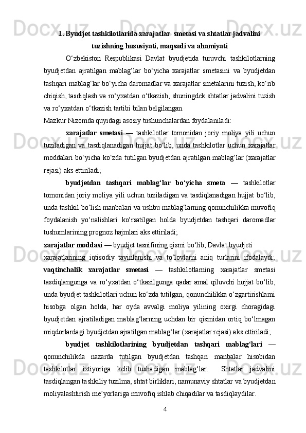 1. Byudjet tashkilotlarida xarajatlar  smetasi va shtatlar jadvalini
tuzishning hususiyati, maqsadi va ahamiyati
            O‘zbekiston   Respublikasi   Davlat   byudjetida   turuvchi   tashkilotlarning
byudjetdan   ajratilgan   mablag‘lar   bo‘yicha   xarajatlar   smetasini   va   byudjetdan
tashqari mablag‘lar bo‘yicha daromadlar va xarajatlar smetalarini tuzish, ko‘rib
chiqish, tasdiqlash va ro‘yxatdan o‘tkazish, shuningdek shtatlar jadvalini tuzish
va ro‘yxatdan o‘tkazish tartibi bilan belgilangan.  
Mazkur Nizomda quyidagi asosiy tushunchalardan foydalaniladi: 
xarajatlar   smetasi   —   tashkilotlar   tomonidan   joriy   moliya   yili   uchun
tuziladigan   va   tasdiqlanadigan   hujjat   bo‘lib,   unda   tashkilotlar   uchun   xarajatlar
moddalari bo‘yicha ko‘zda tutilgan byudjetdan ajratilgan mablag‘lar (xarajatlar
rejasi) aks ettiriladi; 
byudjetdan   tashqari   mablag‘lar   bo‘yicha   smeta   —   tashkilotlar
tomonidan joriy moliya yili uchun tuziladigan va tasdiqlanadigan hujjat bo‘lib,
unda tashkil bo‘lish manbalari va ushbu mablag‘larning qonunchilikka muvofiq
foydalanish   yo‘nalishlari   ko‘rsatilgan   holda   byudjetdan   tashqari   daromadlar
tushumlarining prognoz hajmlari aks ettiriladi; 
xarajatlar moddasi  — byudjet tasnifining qismi bo‘lib, Davlat byudjeti 
xarajatlarining   iqtisodiy   tayinlanishi   va   to‘lovlarni   aniq   turlarini   ifodalaydi;
vaqtinchalik   xarajatlar   smetasi   —   tashkilotlarning   xarajatlar   smetasi
tasdiqlangunga   va   ro‘yxatdan   o‘tkazilgunga   qadar   amal   qiluvchi   hujjat   bo‘lib,
unda byudjet tashkilotlari uchun ko‘zda tutilgan, qonunchilikka o‘zgartirishlarni
hisobga   olgan   holda,   har   oyda   avvalgi   moliya   yilining   oxirgi   choragidagi
byudjetdan   ajratiladigan   mablag‘larning   uchdan   bir   qismidan   ortiq   bo‘lmagan
miqdorlardagi byudjetdan ajratilgan mablag‘lar (xarajatlar rejasi) aks ettiriladi; 
byudjet   tashkilotlarining   byudjetdan   tashqari   mablag‘lari   —
qonunchilikda   nazarda   tutilgan   byudjetdan   tashqari   manbalar   hisobidan
tashkilotlar   ixtiyoriga   kelib   tushadigan   mablag‘lar.     Shtatlar   jadvalini
tasdiqlangan tashkiliy tuzilma, shtat birliklari, namunaviy shtatlar va byudjetdan
moliyalashtirish me’yorlariga muvofiq ishlab chiqadilar va tasdiqlaydilar. 
4