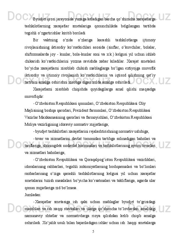 Byudjet ijrosi jarayonida yuzaga keladigan barcha qo‘shimcha xarajatlarga
tashkilotlarning   xarajatlar   smetalariga   qonunchilikda   belgilangan   tartibda
tegishli o‘zgartirishlar kiritib boriladi 
Bir   vaktning   o‘zida   o‘zlariga   karashli   tashkilotlarga   ijtimoiy
rivojlanishning   iktisodiy   ko‘rsatkichlari   asosida   (sinflar,   o‘kuvchilar,   bolalar,
shifoxonalarda   joy   -   kunlar,   bola-kunlar   soni   va   x.k.)   kelgusi   yil   uchun   ishlab
chikarish   ko‘rsatkichlarini   yozma   ravishda   xabar   kiladilar.   Xarajat   smetalari
bo‘yicha   xarajatlarni   xisoblab   chikish   mablaglarga   bo‘lgan   extiyojga   muvofik
iktisodiy   va   ijtimoiy   rivojlanish   ko‘rsatkichlarini   va   iqtisod   qilishning   qat’iy
tartibini amalga oshirishni xisobga olgan xolda amalga oshiriladi. 
Xarajatlarni   xisoblab   chiqishda   quyidagilarga   amal   qilishi   maqsadga
muvofiqdir: 
- O‘zbekiston Respublikasi qonunlari, O‘zbekiston Respublikasi Oliy 
Majlisining boshqa qarorlari, Prezident farmonlari, O‘zbekiston Respublikasi 
Vazirlar Maxkamasining qarorlari va farmoyishlari, O‘zbekiston Respublikasi 
Moliya vazirligining idoraviy normativ xujjatlariga; 
- byudjet tashkilotlari xarajatlarini rejalashtirishning normativ uslubiga; 
- tovar   va   xizmatlarini   davlat   tomonidan   tartibga   solinadigan   baholari   va
tariflariga, shuningdek nodavlat korxonalari va tashkilotlarining ayrim tovarlari
va xizmatlari baholariga; 
- O‘zbekiston   Respublikasi   va   Qoraqalpog’iston   Respublikasi   vazirliklari,
idoralarining   rahbarlari,   tegishli   xokimiyatlarning   boshqarmalari   va   bo‘limlari
raxbarlarining   o‘ziga   qarashli   tashkilotlarning   kelgusi   yil   uchun   xarajatlar
smetalarini tuzish masalalari bo‘yicha ko‘rsatmalari va takliflariga, agarda ular
qonun xujjatlariga zid bo‘lmasa. 
Jumladan: 
- Xarajatlar   smetasiga   ish   qaki   uchun   mablaglar   byudjet   to‘grisidagi
maoshlari va ish xaqqi  stavkalari va ularga qo‘shimcha to‘lovlardan, amaldagi
namunaviy   shtatlar   va   normativlarga   rioya   qilishdan   kelib   chiqib   amalga
oshiriladi. Xo‘jalik usuli bilan bajariladigan ishlar uchun ish   haqqi smetalarga
5 