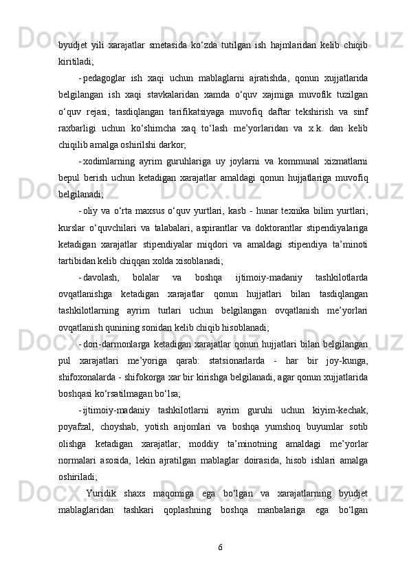 byudjet   yili   xarajatlar   smetasida   ko‘zda   tutilgan   ish   hajmlaridan   kelib   chiqib
kiritiladi; 
- pedagoglar   ish   xaqi   uchun   mablaglarni   ajratishda,   qonun   xujjatlarida
belgilangan   ish   xaqi   stavkalaridan   xamda   o‘quv   xajmiga   muvofik   tuzilgan
o‘quv   rejasi,   tasdiqlangan   tarifikatsiyaga   muvofiq   daftar   tekshirish   va   sinf
raxbarligi   uchun   ko‘shimcha   xaq   to‘lash   me’yorlaridan   va   x.k.   dan   kelib
chiqilib amalga oshirilshi darkor; 
- xodimlarning   ayrim   guruhlariga   uy   joylarni   va   kommunal   xizmatlarni
bepul   berish   uchun   ketadigan   xarajatlar   amaldagi   qonun   hujjatlariga   muvofiq
belgilanadi; 
- oliy   va   o‘rta   maxsus   o‘quv   yurtlari,   kasb   -   hunar   texnika   bilim   yurtlari,
kurslar   o‘quvchilari   va   talabalari,   aspirantlar   va   doktorantlar   stipendiyalariga
ketadigan   xarajatlar   stipendiyalar   miqdori   va   amaldagi   stipendiya   ta’minoti
tartibidan kelib chiqqan xolda xisoblanadi; 
- davolash,   bolalar   va   boshqa   ijtimoiy-madaniy   tashkilotlarda
ovqatlanishga   ketadigan   xarajatlar   qonun   hujjatlari   bilan   tasdiqlangan
tashkilotlarning   ayrim   turlari   uchun   belgilangan   ovqatlanish   me’yorlari
ovqatlanish qunining sonidan kelib chiqib hisoblanadi; 
- dori-darmonlarga   ketadigan   xarajatlar   qonun   hujjatlari   bilan   belgilangan
pul   xarajatlari   me’yoriga   qarab:   statsionarlarda   -   har   bir   joy-kunga,
shifoxonalarda - shifokorga xar bir kirishga belgilanadi, agar qonun xujjatlarida
boshqasi ko‘rsatilmagan bo‘lsa; 
- ijtimoiy-madaniy   tashkilotlarni   ayrim   guruhi   uchun   kiyim-kechak,
poyafzal,   choyshab,   yotish   anjomlari   va   boshqa   yumshoq   buyumlar   sotib
olishga   ketadigan   xarajatlar,   moddiy   ta’minotning   amaldagi   me’yorlar
normalari   asosida,   lekin   ajratilgan   mablaglar   doirasida,   hisob   ishlari   amalga
oshiriladi; 
  Yuridik   shaxs   maqomiga   ega   bo‘lgan   va   xarajatlarning   byudjet
mablaglaridan   tashkari   qoplashning   boshqa   manbalariga   ega   bo‘lgan
6 