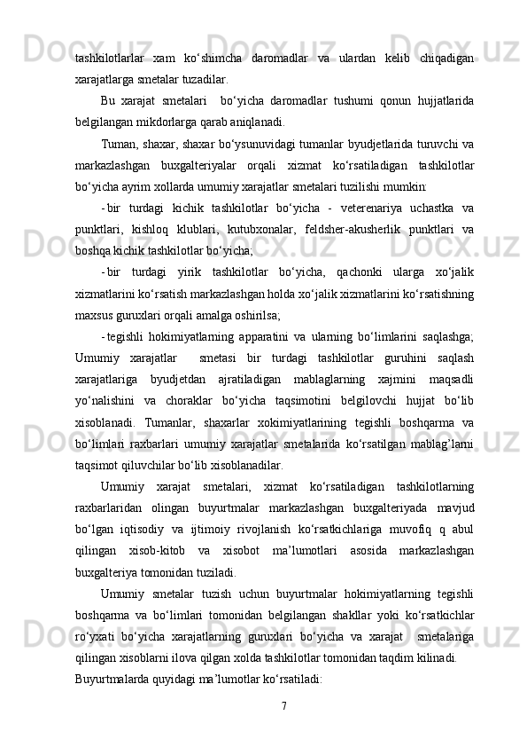 tashkilotlarlar   xam   ko‘shimcha   daromadlar   va   ulardan   kelib   chiqadigan
xarajatlarga smetalar tuzadilar. 
Bu   xarajat   smetalari     bo‘yicha   daromadlar   tushumi   qonun   hujjatlarida
belgilangan mikdorlarga qarab aniqlanadi. 
Tuman, shaxar, shaxar bo‘ysunuvidagi tumanlar byudjetlarida turuvchi va
markazlashgan   buxgalteriyalar   orqali   xizmat   ko‘rsatiladigan   tashkilotlar
bo‘yicha ayrim xollarda umumiy xarajatlar smetalari tuzilishi mumkin: 
- bir   turdagi   kichik   tashkilotlar   bo‘yicha   -   veterenariya   uchastka   va
punktlari,   kishloq   klublari,   kutubxonalar,   feldsher-akusherlik   punktlari   va
boshqa kichik tashkilotlar bo‘yicha; 
- bir   turdagi   yirik   tashkilotlar   bo‘yicha,   qachonki   ularga   xo‘jalik
xizmatlarini ko‘rsatish markazlashgan holda xo‘jalik xizmatlarini ko‘rsatishning
maxsus guruxlari orqali amalga oshirilsa; 
- tegishli   hokimiyatlarning   apparatini   va   ularning   bo‘limlarini   saqlashga;
Umumiy   xarajatlar     smetasi   bir   turdagi   tashkilotlar   guruhini   saqlash
xarajatlariga   byudjetdan   ajratiladigan   mablaglarning   xajmini   maqsadli
yo‘nalishini   va   choraklar   bo‘yicha   taqsimotini   belgilovchi   hujjat   bo‘lib
xisoblanadi.   Tumanlar,   shaxarlar   xokimiyatlarining   tegishli   boshqarma   va
bo‘limlari   raxbarlari   umumiy   xarajatlar   smetalarida   ko‘rsatilgan   mablag’larni
taqsimot qiluvchilar bo‘lib xisoblanadilar. 
Umumiy   xarajat   smetalari,   xizmat   ko‘rsatiladigan   tashkilotlarning
raxbarlaridan   olingan   buyurtmalar   markazlashgan   buxgalteriyada   mavjud
bo‘lgan   iqtisodiy   va   ijtimoiy   rivojlanish   ko‘rsatkichlariga   muvofiq   q   abul
qilingan   xisob-kitob   va   xisobot   ma’lumotlari   asosida   markazlashgan
buxgalteriya tomonidan tuziladi. 
Umumiy   smetalar   tuzish   uchun   buyurtmalar   hokimiyatlarning   tegishli
boshqarma   va   bo‘limlari   tomonidan   belgilangan   shakllar   yoki   ko‘rsatkichlar
ro‘yxati   bo‘yicha   xarajatlarning   guruxlari   bo‘yicha   va   xarajat     smetalariga
qilingan xisoblarni ilova qilgan xolda tashkilotlar tomonidan taqdim kilinadi. 
Buyurtmalarda quyidagi ma’lumotlar ko‘rsatiladi: 
7 