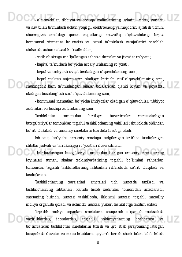 - o‘qituvchilar,   tibbiyot   va   boshqa   xodimlarining   uylarini   isitish,   yoritish
va suv bilan ta’minlash uchun yoqilgi, elektroenergiya miqdorini ajratish uchun,
shuningdek   amaldagi   qonun   xujjatlariga   muvofiq   o‘qituvchilarga   bepul
kommunal   xizmatlar   ko‘rsatish   va   bepul   ta’minlash   xarajatlarini   xisoblab
chikarish uchun natural ko‘rsatkichlar; 
- sotib olinishga mo‘ljallangan asbob-uskunalar va jixozlar ro‘yxati; 
- kapital ta’mirlash bo‘yicha asosiy ishlarning ro‘yxati; 
- bepul va imtiyozli ovqat beriladigan o‘quvchilarning soni; 
- bepul   maktab   anjomlarini   oladigan   birinchi   sinf   o‘quvchilarining   soni,
shuningdek   kam   ta’minlangan   oilalar   bolalaridan   qishki   kiyim   va   poyafzal
oladigan boshlang’ich sinf o‘quvchilarining soni; 
- kommunal xizmatlari bo‘yicha imtiyozlar oladigan o‘qituvchilar, tibbiyot
xodimlari va boshqa xodimlarning soni. 
Tashkilotlar   tomonidan   berilgan   buyurtmalar   markazlashgan
buxgalteriyalar tomonidan tegishli tashkilotlarning vakillari ishtirokida oldindan
ko‘rib chikiladi va umumiy smetalarni tuzishda hisobga oladi. 
Ish   xaqi   bo‘yicha   umumiy   smetaga   belgilangan   tartibda   tasdiqlangan
shtatlar jadvali va tarifikatsiya ro‘yxatlari ilova kilinadi. 
  Markazlashgan   buxgalteriya   tomonidan   tuzilgan   umumiy   smetalarning
loyihalari   tuman,   shahar   xokimiyatlarining   tegishli   bo‘limlari   rahbarlari
tomonidan   tegishli   tashkilotlarning   rahbarlari   ishtirokida   ko‘rib   chiqiladi   va
tasdiqlanadi. 
Tashkilotlarning   xarajatlari   smetalari   uch   nusxada   tuziladi   va
tashkilotlarning   rahbarlari,   xamda   hisob   xodimlari   tomonidan   imzolanadi,
smetaning   birinchi   nusxasi   tashkilotda,   ikkinchi   nusxasi   tegishli   maxalliy
moliya organida qoladi va uchinchi nusxasi yukori tashkilotga takdim etiladi. 
Tegishli   moliya   organlari   smetalarni   chuqurrok   o‘rganish   maksadida
vazirliklardan,   idoralardan,   tegishli   hokimiyatlarning   boshqarma   va
bo‘limlaridan   tashkilotlar   smetalarini   tuzish   va   ijro   etish   jarayonning   istalgan
bosqichida   ilovalar   va   xisob-kitoblarni   qaytarib   berish   sharti   bilan   talab   kilish
8 