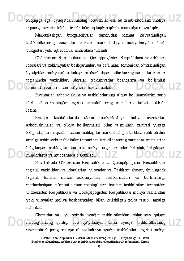 xuquqiga   ega,   byudjetdan   mablag’   oluvchilar   esa   bu   xisob-kitoblarni   moliya
organiga birinchi talab qilinishi bilanoq taqdim qilishi maqsadga muvofiqdir. 
Markazlashgan   buxgalteriyalar   tomonidan   xizmat   ko‘rsatiladigan
tashkilotlarining   xarajatlar   smetasi   markazlashgan   buxgalteriyalar   bosh
buxgalteri yoki iqtisodchisi ishtirokida tuziladi. 
O‘zbekiston   Respublikasi   va   Qoraqlpog’iston   Respublikasi   vazirliklari,
idoralari va xokimiyatlar boshqarmalari va bo‘limlari tomonidan o‘tkaziladigan
byudjetdan moliyalashtiriladigan markazlashgan tadbirlarning xarajatlar smetasi
tegishincha   vazirliklar,   idoralar,   xokimiyatlar   boshqarma   va   bo‘limlari
tomonidan xar bir tadbir bo‘yicha aloxida tuziladi. 
Inventarlar,   asbob-uskuna   va   tashkilotlarning   o‘quv   ko‘llanmalarini   sotib
olish   uchun   mablaglar   tegishli   tashkilotlarning   smetalarida   ko‘zda   tutilishi
lozim. 
Byudjet   tashkilotlarida   ularni   markazlashgan   holda   inventarlar,
asbobuskunalar   va   o‘kuv   ko‘llanmalari   bilan   ta’minlash   zarurati   yuzaga
kelganda, bu maqsadlar  uchun mablag’lar markazlashgan tartibda sotib olishni
amalga oshiruvchi tashkilotlar tomonidan tashkilotlarning xarajatlar smetalarida
belgilangan   mablag‘lar   doirasida   moliya   organlari   bilan   kelishib,   belgilagan
miqdorlarda va muddatlarda o‘tkaziladi. 
Shu   tartibda   O‘zbekiston   Respublikasi   va   Qoraqalpogiston   Respublikasi
tegishli   vazirliklari   va   idoralariga,   viloyatlar   va   Toshkent   shaxar,   shuningdek
tegishli   tuman,   shaxar   xokimiyatlari   boshkarmalari   va   bo‘limlariga
markazlashgan   ta’minot   uchun   mablag’larni   byudjet   tashkilotlari   tomonidan
O‘zbekiston   Respublikasi   va   Qoraqalpogiston   Respublikasi   moliya   vazirliklari
yoki   viloyatlar   moliya   boshqarmalari   bilan   kelishilgan   xolda   tartib     amalga
oshiriladi. 
Choraklar   va     yil   oxirida   byudjet   tashkilotlaridan   ishlatilmay   qolgan
mablag’larning   qoldigi   olib   qo‘yilmaydi,   balki   byudjet   tashkilotlarining
rivojlantirish jamgarmasiga o‘tkaziladi 1
  va byudjet tashkilotlari tegishli  moliya
1  O‘zbekiston Respublikasi Vazirlar Mahkamasining 1999 yil 3 sentyabrdagi 414-sonli
Byudjet   tashkilotlarini   mablag   bilan   ta’minlash   tartibini   takomillashtirish   to‘grisidagi   Karori
9
