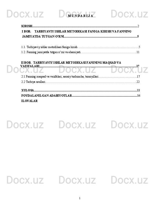 1M   U   N   D   A   R   I   J   A
KIRISH ........................................................................................................................................... 2
  I  BOB. TARBIYAVIY ISHLAR METODIKASI FANIGA KIRISH VA FANNING 
JAMIYATDA TUTGAN O’RNI................................................................................................. 5
1.1. Tarbiyaviy ishlar metodikasi faniga kirish  ............................................................................... 5
1.2. Fanning jamiyatda tutgan o’rni va ahamiyati……………………………………………….. 11
 II BOB. TARBIYAVIY ISHLAR METODIKASI FANINING MAQSAD VA  
VAZIFALARI................................................................................................................................17
2.1 Fanning maqsad va vazifalari, asosiy tushuncha, tamoyillari ............................................... ...17
2.2 Tarbiya usullari ...................................................................................................................... ..22
XULOSA ................................................................................................................................. ....... 33
FOYDALANILGAN   ADABIYOTLAR ..................................................................................... . 34
ILOVALAR 
