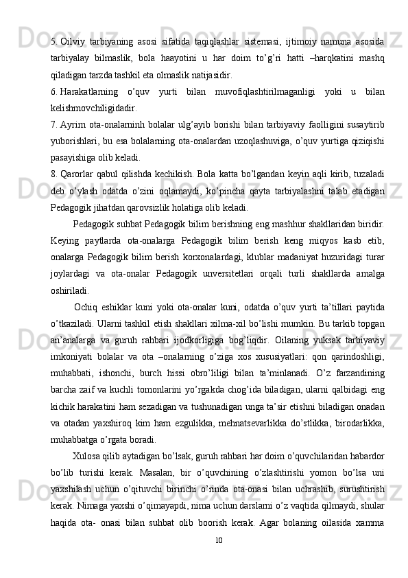 105. Oilviy   tarbiyaning   asosi   sifatida   taqiqlashlar   sistemasi,   ijtimoiy   namuna   asosida
tarbiyalay   bilmaslik,   bola   haayotini   u   har   doim   to’g’ri   hatti   –harqkatini   mashq
qiladigan tarzda tashkil eta olmaslik natijasidir.
6. Harakatlarning   o’quv   yurti   bilan   muvofiqlashtirilmaganligi   yoki   u   bilan
kelishmovchiligidadir. 
7. Ayrim  ota-onalarninh  bolalar  ulg’ayib  borishi   bilan  tarbiyaviy  faolligini   susaytirib
yuborishlari, bu esa  bolalarning ota-onalardan uzoqlashuviga, o’quv yurtiga qiziqishi
pasayishiga olib keladi. 
8. Qarorlar   qabul   qilishda  kechikish.  Bola   katta  bo’lgandan   keyin  aqli   kirib,  tuzaladi
deb   o’ylash   odatda   o’zini   oqlamaydi,   ko’pincha   qayta   tarbiyalashni   talab   etadigan
Pedagogik jihatdan qarovsizlik holatiga olib keladi.
  Pedagogik suhbat Pedagogik bilim berishning eng mashhur shakllaridan biridir.
Keying   paytlarda   ota-onalarga   Pedagogik   bilim   berish   keng   miqyos   kasb   etib,
onalarga   Pedagogik   bilim   berish   korxonalardagi,   klublar   madaniyat   huzuridagi   turar
joylardagi   va   ota-onalar   Pedagogik   unversitetlari   orqali   turli   shakllarda   amalga
oshiriladi. 
  Ochiq   eshiklar   kuni   yoki   ota-onalar   kuni,   odatda   o’quv   yurti   ta’tillari   paytida
o’tkaziladi. Ularni tashkil etish shakllari xilma-xil bo’lishi mumkin. Bu tarkib topgan
an’analarga   va   guruh   rahbari   ijodkorligiga   bog’liqdir.   Oilaning   yuksak   tarbiyaviy
imkoniyati   bolalar   va   ota   –onalarning   o’ziga   xos   xususiyatlari:   qon   qarindoshligi,
muhabbati,   ishonchi,   burch   hissi   obro’liligi   bilan   ta’minlanadi.   O’z   farzandining
barcha zaif  va kuchli  tomonlarini  yo’rgakda  chog’ida  biladigan,  ularni  qalbidagi  eng
kichik harakatini ham sezadigan va tushunadigan unga ta’sir etishni biladigan onadan
va   otadan   yaxshiroq   kim   ham   ezgulikka,   mehnatsevarlikka   do’stlikka,   birodarlikka,
muhabbatga o’rgata boradi. 
 Xulosa qilib aytadigan bo’lsak, guruh rahbari har doim o’quvchilaridan habardor
bo’lib   turishi   kerak.   Masalan,   bir   o’quvchining   o’zlashtirishi   yomon   bo’lsa   uni
yaxshilash   uchun   o’qituvchi   birinchi   o’rinda   ota-onasi   bilan   uchrashib,   surushtirish
kerak. Nimaga yaxshi o’qimayapdi, nima uchun darslarni o’z vaqtida qilmaydi, shular
haqida   ota-   onasi   bilan   suhbat   olib   boorish   kerak.   Agar   bolaning   oilasida   xamma 