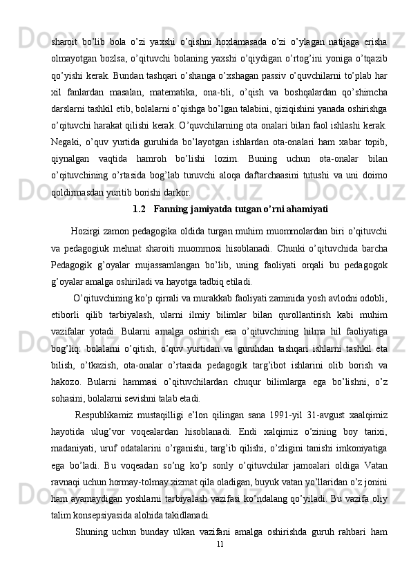 11sharoit   bo’lib   bola   o’zi   yaxshi   o’qishni   hoxlamasada   o’zi   o’ylagan   natijaga   erisha
olmayotgan  bozlsa,   o’qituvchi   bolaning  yaxshi   o’qiydigan  o’rtog’ini   yoniga   o’tqazib
qo’yishi  kerak. Bundan tashqari o’shanga o’xshagan passiv o’quvchilarni to’plab har
xil   fanlardan   masalan,   matematika,   ona-tili,   o’qish   va   boshqalardan   qo’shimcha
darslarni tashkil etib, bolalarni o’qishga bo’lgan talabini, qiziqishini yanada oshirishga
o’qituvchi harakat qilishi kerak. O’quvchilarning ota onalari bilan faol ishlashi kerak.
Negaki,   o’quv   yurtida   guruhida   bo’layotgan   ishlardan   ota-onalari   ham   xabar   topib,
qiynalgan   vaqtida   hamroh   bo’lishi   lozim.   Buning   uchun   ota-onalar   bilan
o’qituvchining   o’rtasida   bog’lab   turuvchi   aloqa   daftarchaasini   tutushi   va   uni   doimo
qoldirmasdan yuritib borishi darkor.
1.2    Fanning jamiyatda tutgan o’rni ahamiyati
Hozirgi zamon pedagogika oldida turgan muhim muommolardan biri   o’qituvchi
va   pedagogiuk   mehnat   sharoiti   muommosi   hisoblanadi.   Chunki   o’qituvchida   barcha
Pedagogik   g’oyalar   mujassamlangan   bo’lib,   uning   faoliyati   orqali   bu   pedagogok
g’oyalar amalga oshiriladi va hayotga tadbiq etiladi. 
 O’qituvchining ko’p qirrali va murakkab faoliyati zaminida yosh avlodni odobli,
etiborli   qilib   tarbiyalash,   ularni   ilmiy   bilimlar   bilan   qurollantirish   kabi   muhim
vazifalar   yotadi.   Bularni   amalga   oshirish   esa   o’qituvchining   hilma   hil   faoliyatiga
bog’liq:   bolalarni   o’qitish,   o’quv   yurtidan   va   guruhdan   tashqari   ishlarni   tashkil   eta
bilish,   o’tkazish,   ota-onalar   o’rtasida   pedagogik   targ’ibot   ishlarini   olib   borish   va
hakozo.   Bularni   hammasi   o’qituvchilardan   chuqur   bilimlarga   ega   bo’lishni,   o’z
sohasini, bolalarni sevishni talab etadi. 
  Respublikamiz   mustaqilligi   e’lon   qilingan   sana   1991-yil   31-avgust   xaalqimiz
hayotida   ulug’vor   voqealardan   hisoblanadi.   Endi   xalqimiz   o’zining   boy   tarixi,
madaniyati,   uruf   odatalarini   o’rganishi,   targ’ib   qilishi,   o’zligini   tanishi   imkoniyatiga
ega   bo’ladi.   Bu   voqeadan   so’ng   ko’p   sonly   o’qituvchilar   jamoalari   oldiga   Vatan
ravnaqi uchun hormay-tolmay xizmat qila oladigan, buyuk vatan yo’llaridan o’z jonini
ham ayamaydigan yoshlarni tarbiyalash vazifasi ko’ndalang qo’yiladi. Bu vazifa oliy
talim konsepsiyasida alohida takidlanadi.
  Shuning   uchun   bunday   ulkan   vazifani   amalga   oshirishda   guruh   rahbari   ham 