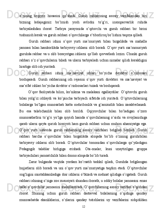 12o’zining   beqiyos   hissasini   qo’shadi.   Guruh   rahbarining   asosiy   vazifalaridan   biri
bizning   kelajagimiz   bo’lmish   yosh   avlodni   to’g’ri,   insonparvarlik   ruhida
tarbiyalashdan   iborat.   Tarbiya   jarayonida   o’qituvchi   va   guruh   rahbari   bir   birini
tushunish kerak va guruh rahbari o’quvchilarga e’tiborliroq bo’lishini taqoza qilladi.
Guruh   rahbari   ishini   o’quv   yurti   ma’muriyati   bilan   birgalikda   va   mahalla
jamoasi bilan hamkorlikda tarbiyoviy ishlarni olib boradi. O’qov yurti ma’mmuriyati
guruhda rahbar va u olib borayotgan ishlarni qo’llab quvvatlash lozim. Chunki guruh
rahbari o’z o’quvchilarini biladi va ularni tarbiyalash uchun nimalar qilish kerakligini
hisobga olib ish yuritadi. 
Guruh   rahbari   ishini   ma’naviyat   ishlari   bo’yicha   derektor   o’rinbosari
boshqaradi.   Guruh   rahbarining   ish   rejasini   o’quv   yurti   direktori   va   ma’naviyat   va
ma’rifat ishlari bo’yicha direktor o’rinbosarlari tuzadi va boshqaradi.
  O’quv   faoliyatida   bilim,   ko’nikma   va   malakani   egallaydilar.   O’qituvchi   guruh
bilan   yolg’iz   ishlaydi   va   ko’pincha   tarbiyach   sifatida   ish   yuritadi.   O’qituvchilarning
bolalarga   bo’lgan   munosabati   katta   mehribonlik   va   g’amxurlik   bilan   xarakterlanadi.
Bu   esa   talabchanlik   bilan   olib   borildi.   Oqiyuvchilar   bilan   bo’ladigan   o’zoro
mumosabatlrni   to’g’ri  yo’lga  quyish  hamda   o’quvchilarning  o’sishi  va   rivojlanishiga
qarab ularni  qayta qurish hissiyoti  ham  guruh rahbari  uchun muhim  ahamiyatga ega.
O’quv   yurti   ustavida   guruh   rahbarining   asosiy   vazifalari   belgilab   beriladi.   Guruh
rahbari   barcha   o’quvchilar   bilan   birgalikda   aloqada   bo’lib   o’zining   guruhibilan
tarbiyaviy   ishlarni   olib   boradi.   O’qituvchilar   tomonidan   o’quvchilarga   qo’yiladigan
Pedagogik   talablar   birligiga   erishadi.   Ota-onalar,   kuni   uzaytirilgan   gruppa
tarbiyachilari jamoatchilik bilan doimo aloqada bo’lib turadi.
Zarur   bulganda   vaqtida   yordam   ko’rsatib   tashkil   qiladi,   Guruhda   belgilangan
hujjatlarni   olib   boradi   va   uni   o’quv   yurti   ma’muriyatiga   taqdim   etadi.   O’qituvchilar
sog’ligini mustahkamlashga doir ishlarni o’tkzadi va mehnat qilishga o’rgatadi. Guruh
rahbari ishining o’ziga xos xususiyati shundan iboratk, u oddiy bolalar jamoasini emas
balki o’quvchilar jamoasini shakillantiradi. O’quvchilarning asosiy vazifasi o’qishdan
iborat.   Shuning   uchun   guruh   rahbari   dastavval   bolalarning   o’qishiga   qanday
munosabatda   ekanliklarini,   o’zlarini   qanday   tutishlarini   uy   vazifalarini   sidqidildan 