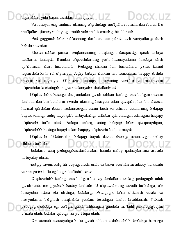 13bajarishlari yoki bajarmasliklarini aniqlaydi. 
  Va   nihoyat   eng   muhimi   ularning   o’qishidagi   mo’ljallari   nimalardan   iborat.   Bu
mo’ljallar ijtimoiy mohiyatga molik yoki molik emasligi hisoblanadi.
  Pedagogguruh   bilan   ishlashning   dastlabki   bosqichida   turli   vaziyatlarga   duch
kelishi mumkin.
  Guruh   rahbar   jamoa   rivojlanishining   aniqlangan   darajasidga   qarab   tarbiya
usullarini   tanlaydi.   Bundan   o’quvchilarning   yosh   hususiyatlarini   hisobga   olish
qo’shimcha   shart   hisoblanadi.   Pedagog   shaxsni   har   tomonlama   yetuk   kamol
toptirishda   katta   rol   o’ymaydi.   Aqliy   tarbiya   shaxsni   har   tomonlama   tarqqiy   etishda
muhim   rol   o’ynaydi.   O’qituvchi   axloqiy   tarbiyaning   vazifasi   va   mazmunini
o’quvchilarda ekologik ong va madaniyatni shakillantiradi. 
O’qituvchilik   kasbiga   shu   jumladan   guruh   rahbari   kasbiga   xos   bo’lgan   muhim
fazilatlardan   biri-bolalarni   sevishi   ularning   hissiyoti   bilan   qiziqishi,   har   bir   shaxsni
hurmat   qilishdan   iborat.   Bolanisevgan   butun   kuch   va   bilimni   bolalarning   kelajagi
buyuk vatanga sodiq fuqor qilib tarbiyalashga safarbar qila oladigan odamgina haqiqiy
o’qituvchi   bo’la   oladi.   Bolaga   befarq,   uning   kelajagi   bilan   qiziqmaydigan,
o’qituvchilik kasbiga loqayt odam haqiqiy o’qituvchi bo’la olmaydi.
O’qituvchi:   “Ozbekiston   kelajagi   buyuk   davlat   ekaniga   ishonadigan   milliy
iftihorli bo’lishi;
-bolalarni   xalq   pedogogikasidurdonalari   hamda   milliy   qadiraylarimiz   asosida
tarbiyalay olishi;
-nutqiy ravon, xalq tili boyligi ifoda usuli va tasvir vositalarini adabiy tili uslubi
va me’yorini to’la egallagan bo’lishi” zarur.
  O’qituvchilik   kasbiga   xos   bo’lgan   bunday   fazilatlarni   undagi   pedogogik   odob
guruh   rahbarining   yuksak   kasbiy   faziltidir.   U   o’qituvchining   savodli   bo’lishiga,   o’z
hissiyotini   idora   eta   olishiga,   bolalarga   Pedagogik   ta’sir   o’tkazish   vosita   va
me’yorlarini   belgilash   aniqlashda   yordam   beradigan   fazilat   hisoblanadi.   Yuksak
pedogogik   odobga   ega   bo’lgan   guruh   rahbarigina   guruhda   mo’tadil   psixologig   iqlim
o’rnata oladi, bolalar qalbiga tez yo’l topa oladi.
  O’z   xizmati   xususiyatiga   ko’ra   guruh   rahbari   tashikotchilik   fazilatiga   ham   ega 