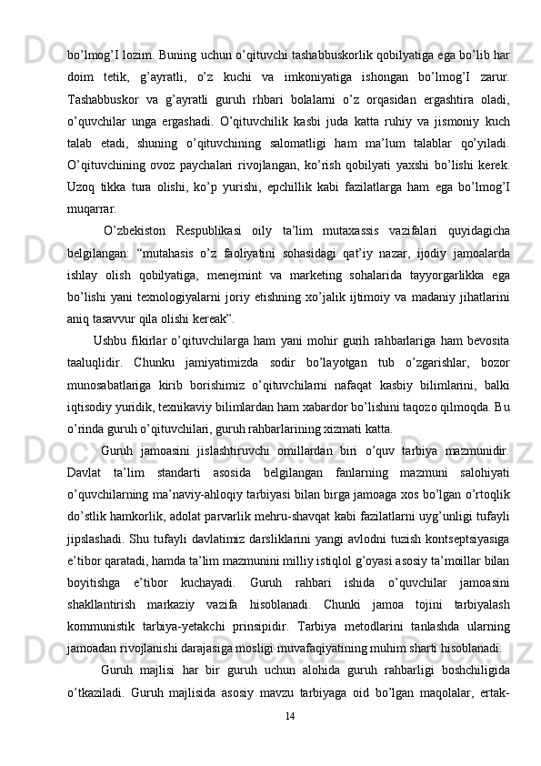 14bo’lmog’I lozim. Buning uchun o’qituvchi tashabbuskorlik qobilyatiga ega bo’lib har
doim   tetik,   g’ayratli,   o’z   kuchi   va   imkoniyatiga   ishongan   bo’lmog’I   zarur.
Tashabbuskor   va   g’ayratli   guruh   rhbari   bolalarni   o’z   orqasidan   ergashtira   oladi,
o’quvchilar   unga   ergashadi.   O’qituvchilik   kasbi   juda   katta   ruhiy   va   jismoniy   kuch
talab   etadi,   shuning   o’qituvchining   salomatligi   ham   ma’lum   talablar   qo’yiladi.
O’qituvchining   ovoz   paychalari   rivojlangan,   ko’rish   qobilyati   yaxshi   bo’lishi   kerek.
Uzoq   tikka   tura   olishi,   ko’p   yurishi,   epchillik   kabi   fazilatlarga   ham   ega   bo’lmog’I
muqarrar.
  O’zbekiston   Respublikasi   oily   ta’lim   mutaxassis   vazifalari   quyidagicha
belgilangan:   “mutahasis   o’z   faoliyatini   sohasidagi   qat’iy   nazar,   ijodiy   jamoalarda
ishlay   olish   qobilyatiga,   menejmint   va   marketing   sohalarida   tayyorgarlikka   ega
bo’lishi   yani   texnologiyalarni   joriy   etishning   xo’jalik   ijtimoiy   va   madaniy   jihatlarini
aniq tasavvur qila olishi kereak”.
Ushbu   fikirlar   o’qituvchilarga   ham   yani   mohir   gurih   rahbarlariga   ham   bevosita
taaluqlidir.   Chunku   jamiyatimizda   sodir   bo’layotgan   tub   o’zgarishlar,   bozor
munosabatlariga   kirib   borishimiz   o’qituvchilarni   nafaqat   kasbiy   bilimlarini,   balki
iqtisodiy yuridik, texnikaviy bilimlardan ham xabardor bo’lishini taqozo qilmoqda. Bu
o’rinda guruh o’qituvchilari, guruh rahbarlarining xizmati katta. 
  Guruh   jamoasini   jislashtiruvchi   omillardan   biri   o’quv   tarbiya   mazmunidir.
Davlat   ta’lim   standarti   asosida   belgilangan   fanlarning   mazmuni   salohiyati
o’quvchilarning ma’naviy-ahloqiy tarbiyasi bilan birga jamoaga xos bo’lgan o’rtoqlik
do’stlik hamkorlik, adolat parvarlik mehru-shavqat kabi fazilatlarni uyg’unligi tufayli
jipslashadi.  Shu  tufayli   davlatimiz darsliklarini  yangi   avlodni  tuzish  kontseptsiyasiga
e’tibor qaratadi, hamda ta’lim mazmunini milliy istiqlol g’oyasi asosiy ta’moillar bilan
boyitishga   e’tibor   kuchayadi.   Guruh   rahbari   ishida   o’quvchilar   jamoasini
shakllantirish   markaziy   vazifa   hisoblanadi.   Chunki   jamoa   tojini   tarbiyalash
kommunistik   tarbiya-yetakchi   prinsipidir.   Tarbiya   metodlarini   tanlashda   ularning
jamoadan rivojlanishi darajasiga mosligi muvafaqiyatining muhim sharti hisoblanadi. 
  Guruh   majlisi   har   bir   guruh   uchun   alohida   guruh   rahbarligi   boshchiligida
o’tkaziladi.   Guruh   majlisida   asosiy   mavzu   tarbiyaga   oid   bo’lgan   maqolalar,   ertak- 