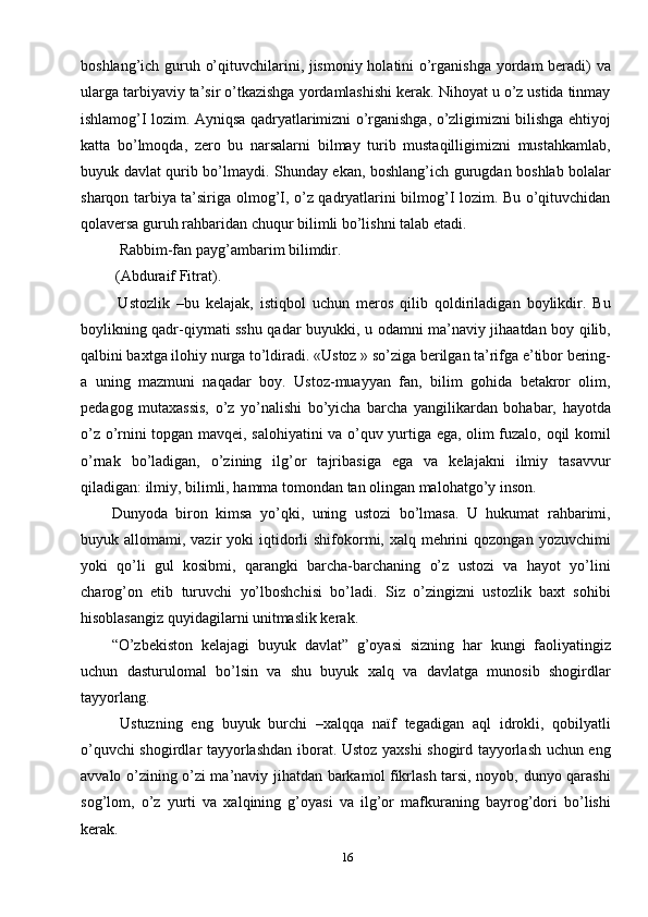 16boshlang’ich guruh o’qituvchilarini, jismoniy holatini o’rganishga yordam beradi) va
ularga tarbiyaviy ta’sir o’tkazishga yordamlashishi kerak. Nihoyat u o’z ustida tinmay
ishlamog’I lozim. Ayniqsa qadryatlarimizni o’rganishga, o’zligimizni bilishga ehtiyoj
katta   bo’lmoqda,   zero   bu   narsalarni   bilmay   turib   mustaqilligimizni   mustahkamlab,
buyuk davlat qurib bo’lmaydi. Shunday ekan, boshlang’ich gurugdan boshlab bolalar
sharqon tarbiya ta’siriga olmog’I, o’z qadryatlarini bilmog’I lozim. Bu o’qituvchidan
qolaversa guruh rahbaridan chuqur bilimli bo’lishni talab etadi. 
  Rabbim-fan payg’ambarim bilimdir. 
 (Abduraif Fitrat). 
  Ustozlik   –bu   kelajak,   istiqbol   uchun   meros   qilib   qoldiriladigan   boylikdir.   Bu
boylikning qadr-qiymati sshu qadar buyukki, u odamni ma’naviy jihaatdan boy qilib,
qalbini baxtga ilohiy nurga to’ldiradi. «Ustoz » so’ziga berilgan ta’rifga e’tibor bering-
a   uning   mazmuni   naqadar   boy.   Ustoz-muayyan   fan,   bilim   gohida   betakror   olim,
pedagog   mutaxassis,   o’z   yo’nalishi   bo’yicha   barcha   yangilikardan   bohabar,   hayotda
o’z o’rnini topgan mavqei, salohiyatini va o’quv yurtiga ega, olim fuzalo, oqil komil
o’rnak   bo’ladigan,   o’zining   ilg’or   tajribasiga   ega   va   kelajakni   ilmiy   tasavvur
qiladigan: ilmiy, bilimli, hamma tomondan tan olingan malohatgo’y inson. 
Dunyoda   biron   kimsa   yo’qki,   uning   ustozi   bo’lmasa.   U   hukumat   rahbarimi,
buyuk allomami,  vazir  yoki  iqtidorli  shifokormi, xalq  mehrini   qozongan yozuvchimi
yoki   qo’li   gul   kosibmi,   qarangki   barcha-barchaning   o’z   ustozi   va   hayot   yo’lini
charog’on   etib   turuvchi   yo’lboshchisi   bo’ladi.   Siz   o’zingizni   ustozlik   baxt   sohibi
hisoblasangiz quyidagilarni unitmaslik kerak.
“O’zbekiston   kelajagi   buyuk   davlat”   g’oyasi   sizning   har   kungi   faoliyatingiz
uchun   dasturulomal   bo’lsin   va   shu   buyuk   xalq   va   davlatga   munosib   shogirdlar
tayyorlang. 
Ustuzning   eng   buyuk   burchi   –xalqqa   naïf   tegadigan   aql   idrokli,   qobilyatli
o’quvchi shogirdlar tayyorlashdan iborat. Ustoz yaxshi shogird tayyorlash uchun eng
avvalo o’zining o’zi ma’naviy jihatdan barkamol fikrlash tarsi, noyob, dunyo qarashi
sog’lom,   o’z   yurti   va   xalqining   g’oyasi   va   ilg’or   mafkuraning   bayrog’dori   bo’lishi
kerak.  