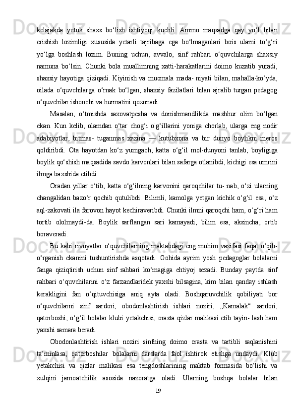 19kelajakda   yetuk   shaxs   bo‘lish   ishtiyoqi   kuchli.   Ammo   maqsadga   qay   yo‘l   bilan
erishish   lozimligi   xususida   yetarli   tajribaga   ega   bo‘lmaganlari   bois   ularni   to‘g‘ri
yo‘lga   boshlash   lozim.   Buning   uchun,   avvalo,   sinf   rahbari   o‘quvchilarga   shaxsiy
namuna   bo‘lsin.   Chunki   bola   muallimning   xatti-harakatlarini   doimo   kuzatib   yuradi,
shaxsiy  hayotiga qiziqadi. Kiyinish va  muomala  mada-  niyati  bilan, mahalla-ko‘yda,
oilada   o‘quvchilarga   o‘rnak   bo‘lgan,   shaxsiy   fazilatlari   bilan   ajralib   turgan   pedagog
o‘quvchilar ishonchi va hurmatini qozonadi.
Masalan,   o‘tmishda   saxovatpesha   va   donishmandlikda   mashhur   olim   bo‘lgan
ekan.   Kun   kelib,   olamdan   o‘tar   chog‘i   o `
g‘illarini   yoniga   chorlab,   ularga   eng   nodir
adabiyotlar,   bitmas-   tuganmas   xazina   —   kutubxona   va   bir   dunyo   boylikni   meros
qoldiribdi.   Ota   hayotdan   ko‘z   yumgach,   katta   o‘g‘il   mol-dunyoni   tanlab,   boyligiga
boylik qo‘shish maqsadida savdo karvonlari bilan safarga otlanibdi, kichigi esa umrini
ilmga baxshida etibdi.
Oradan   yillar  o‘tib,  katta  o‘g‘ilning  karvonini  qaroqchilar   tu-  nab,   o‘zi  ularning
changalidan   bazo‘r   qochib   qutulibdi.   Bilimli,   kamolga   yetgan   kichik   o‘g‘il   esa,   o‘z
aql-zakovati ila farovon hayot kechiraveribdi. Chunki ilmni qaroqchi ham, o‘g‘ri ham
tortib   ololmaydi-da.   Boylik   sarflangan   sari   kamayadi,   bilim   esa,   aksincha,   ortib
boraveradi.
Bu kabi  rivoyatlar  o‘quvchilarning maktabdagi  eng muhim  vazifasi  faqat  o‘qib-
o‘rganish   ekanini   tushuntirishda   asqotadi.   Gohida   ayrim   yosh   pedagoglar   bolalarni
fanga   qiziqtirish   uchun   sinf   rahbari   ko‘magiga   ehtiyoj   sezadi.   Bunday   paytda   sinf
rahbari   o‘quvchilarini   o‘z   farzandlaridek   yaxshi   bilsagina,   kim   bilan   qanday   ishlash
kerakligini   fan   o‘qituvchisiga   aniq   ayta   oladi.   Boshqaruvchilik   qobiliyati   bor
o‘quvchilarni   sinf   sardori,   obodonlashtirish   ishlari   noziri,   „Kamalak“   sardori,
qatorboshi, o‘g‘il bolalar klubi yetakchisi, orasta qizlar malikasi etib tayin- lash ham
yaxshi samara beradi.
Obodonlashtirish   ishlari   noziri   sinfning   doimo   orasta   va   tartibli   saqlanishini
ta’minlasa,   qatorboshilar   bolalarni   darslarda   faol   ishtirok   etishga   undaydi.   Klub
yetakchisi   va   qizlar   malikasi   esa   tengdoshlarining   maktab   formasida   bo‘lishi   va
xulqini   jamo atchilik   asosida   nazoratga   oladi.   Ularning   boshqa   bolalar   bilan 