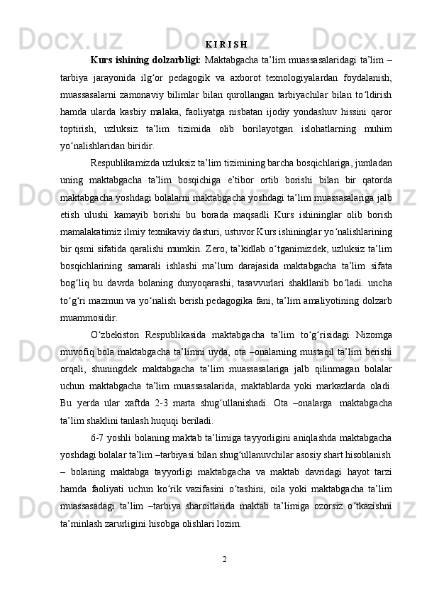 2K   I R   I S H
Kurs ishining dolzarbligi:   Maktabgacha ta’lim muassasalaridagi  ta’lim –
tarbiya   jarayonida   ilg orʻ   pedagogik   va   axborot   texnologiyalardan   foydalanish,
muassasalarni   zamonaviy   bilimlar   bilan   qurollangan   tarbiyachilar   bilan   to ldirish	
ʻ
hamda   ularda   kasbiy   malaka,   faoliyatga   nisbatan   ijodiy   yondashuv   hissini   qaror
toptirish,   uzluksiz   ta’lim   tizimida   olib   borilayotgan   islohatlarning   muhim
yo nalishlaridan biridir.	
ʻ
Respublikamizda uzluksiz ta’lim tizimining barcha bosqichlariga, jumladan
uning   maktabgacha   ta’lim   bosqichiga   e’tibor   ortib   borishi   bilan   bir   qatorda
maktabgacha yoshdagi bolalarni maktabgacha yoshdagi ta’lim muassasalariga jalb
etish   ulushi   kamayib   borishi   bu   borada   maqsadli   Kurs   ishininglar   olib   borish
mamalakatimiz ilmiy texnikaviy dasturi, ustuvor Kurs ishininglar yo nalishlarining	
ʻ
bir qsmi sifatida qaralishi mumkin. Zero, ta’kidlab o tganimizdek, uzluksiz ta’lim	
ʻ
bosqichlarining   samarali   ishlashi   ma’lum   darajasida   maktabgacha   ta’lim   sifata
bog liq   bu   davrda   bolaning   dunyoqarashi,   tasavvurlari   shakllanib   bo ladi.   uncha	
ʻ ʻ
to g ri mazmun va yo nalish berish pedagogika fani, ta’lim amaliyotining dolzarb	
ʻ ʻ ʻ
muammosidir.
O zbekiston	
ʻ   Respublikasida   maktabgacha   ta’lim   to g risidagi	ʻ ʻ   Nizomga
muvofiq bola maktabgacha ta’limni uyda, ota –onalarning mustaqil  ta’lim  berishi
orqali,   shuningdek   maktabgacha   ta’lim   muassasalariga   jalb   qilinmagan   bolalar
uchun   maktabgacha   ta’lim   muassasalarida,   maktablarda   yoki   markazlarda   oladi.
Bu   yerda   ular   xaftda   2-3   marta   shug ullanishadi.	
ʻ   Ota   –onalarga   maktabgacha
ta’lim   shaklini   tanlash   huquqi   beriladi.
6-7 yoshli bolaning maktab ta’limiga tayyorligini aniqlashda maktabgacha
yoshdagi   bolalar   ta’lim   –tarbiyasi bilan   shug ullanuvchilar	
ʻ   asosiy   shart   hisoblanish
–   bolaning   maktabga   tayyorligi   maktabgacha   va   maktab   davridagi   hayot   tarzi
hamda   faoliyati   uchun   ko rik   vazifasini   o tashini,   oila   yoki   maktabgacha   ta’lim	
ʻ ʻ
muassasadagi   ta’lim   –tarbiya   sharoitlarida   maktab   ta’limiga   ozorsiz   o tkazishni	
ʻ
ta’minlash   zarurligini   hisobga olishlari   lozim. 