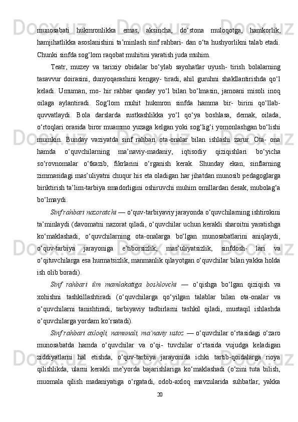 20munosabati   hukmronlikka   emas,   aksincha,   do‘stona   muloqotga,   hamkorlik,
hamjihatlikka asoslanishini  ta’minlash sinf rahbari- dan o‘ta hushyorlikni talab etadi.
Chunki sinfda sog‘lom raqobat muhitini yaratish juda muhim.
Teatr,   muzey   va   tarixiy   obidalar   bo‘ylab   sayohatlar   uyush-   tirish   bolalarning
tasavvur   doirasini,   dunyoqarashini   kengay-   tiradi,   ahil   guruhni   shakllantirishda   qo‘l
keladi.   Umuman,   mo-   hir   rahbar   qanday   yo‘l   bilan   bo‘lmasin,   jamoani   misoli   inoq
oilaga   aylantiradi.   Sog‘lom   muhit   hukmron   sinfda   hamma   bir-   birini   qo‘llab-
quvvatlaydi.   Bola   darslarda   sustkashlikka   yo‘l   qo‘ya   boshlasa,   demak,   oilada,
o‘rtoqlari orasida biror muammo yuzaga kelgan yoki sog‘lig‘i yomonlashgan bo‘lishi
mumkin.   Bun day   vaziyatda   sinf   rahbari   ota-onalar   bilan   ishlashi   zarur.   Ota-   ona
hamda   o‘quvchilarning   ma’naviy-madaniy,   iqtisodiy   qiziqishlari   bo‘yicha
so‘rovnomalar   o‘tkazib,   fikrlarini   o‘rganish   kerak.   Shunday   ekan,   sinflarning
zimmasidagi mas’uliyatni chuqur his eta oladigan har jihatdan munosib pedagoglarga
biriktirish ta’lim-tarbiya smadorligini oshiruvchi muhim omillardan desak, mubolag‘a
bo‘lmaydi.
Sinf rahbari nazoratchi  — o‘quv-tarbiyaviy jarayonda o‘quvchilarning ishtirokini
ta’minlaydi (davomatni nazorat qiladi, o‘quvchilar uchun kerakli sharoitni yaratishga
ko‘maklashadi,   o‘quvchilarning   ota-onalarga   bo‘lgan   munosabatlarini   aniqlaydi,
o‘quv-tarbiya   jarayoniga   e’tiborsizlik,   mas’uliyatsizlik,   sinfdosh-   lari   va
o‘qituvchilarga esa hurmatsizlik, manmanlik qilayotgan o‘quvchilar bilan yakka holda
ish olib boradi).
Sinf   rahbari   ilm   mamlakatiga   boshlovchi   —   o‘qishga   bo‘lgan   qiziqish   va
xohishni   tashkillashtiradi   (o‘quvchilarga   qo‘yilgan   talablar   bilan   ota-onalar   va
o‘quvchilarni   tanishtiradi,   tarbi yaviy   tadbirlarni   tashkil   qiladi,   mustaqil   ishlashda
o‘quvchilarga yordam ko‘rsatadi).
Sinf rahbari axloqli, namunali, ma’naviy ustoz   — o‘quvchilar o‘rtasidagi o‘zaro
munosabatda   hamda   o‘quvchilar   va   o‘qi-   tuvchilar   o‘rtasida   vujudga   keladigan
ziddiyatlarni   hal   etishda,   o‘quv-tarbiya   jarayonida   ichki   tartib-qoidalarga   rioya
qilishlikda,   ularni   kerakli   me’yorda   bajarishlariga   ko‘maklashadi   (o‘zini   tuta   bilish,
muomala   qilish   madaniyatiga   o‘rgatadi,   odob-axloq   mavzularida   suhbatlar,   yakka 