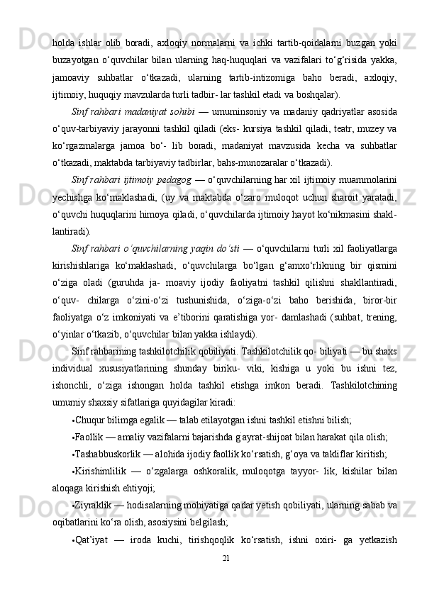 21holda   ishlar   olib   boradi,   axloqiy   normalarni   va   ichki   tartib-qoidalarni   buzgan   yoki
buzayotgan   o‘quvchilar   bilan   ularning   haq-huquqlari   va   vazifalari   to‘g‘risida   yakka,
jamoaviy   suhbatlar   o‘tkazadi,   ularning   tartib-intizomiga   baho   beradi,   axloqiy,
ijtimoiy, huquqiy mavzularda turli tadbir- lar tashkil etadi va boshqalar).
Sinf   rahbari   madaniyat   sohibi   —   umuminsoniy   va   madaniy   qadriyatlar   asosida
o‘quv-tarbiyaviy jarayonni  tashkil  qiladi  (eks-  kursiya  tashkil  qiladi, teatr, muzey va
ko‘rgazmalarga   jamoa   bo‘-   lib   boradi,   madaniyat   mavzusida   kecha   va   suhbatlar
o‘tkazadi, maktabda tarbiyaviy tadbirlar, bahs-munozaralar o‘tkazadi).
Sinf rahbari ijtimoiy pedagog   — o‘quvchilarning har xil ijti moiy muammolarini
yechishga   ko‘maklashadi,   (uy   va   maktabda   o‘zaro   muloqot   uchun   sharoit   yaratadi,
o‘quvchi huquqlarini himoya qiladi, o‘quvchilarda ijtimoiy hayot ko‘nikmasini shakl-
lantiradi).
Sinf rahbari  o‘quvchilarning yaqin do‘sti   — o‘quvchilarni  turli  xil  faoliyatlarga
kirishishlariga   ko‘maklashadi,   o‘quvchilarga   bo‘lgan   g‘amxo‘rlikning   bir   qismini
o‘ziga   oladi   (guruhda   ja-   moaviy   ijodiy   faoliyatni   tashkil   qilishni   shakllantiradi,
o‘quv-   chilarga   o‘zini-o‘zi   tushunishida,   o‘ziga-o‘zi   baho   berishida,   biror-bir
faoliyatga   o‘z   imkoniyati   va   e’tiborini   qaratishiga   yor-   damlashadi   (suhbat,   trening,
o‘yinlar o‘tkazib, o‘quvchilar bi lan yakka ishlaydi).
Sinf rahbarining tashkilotchilik qobiliyati. Tashkilotchilik qo- biliyati — bu shaxs
individual   xususiyatlarining   shunday   biriku-   viki,   kishiga   u   yoki   bu   ishni   tez,
ishonchli,   o‘ziga   ishongan   holda   tashkil   etishga   imkon   beradi.   Tashkilotchining
umumiy shaxsiy sifatlariga quyidagilar kiradi:
• Chuqur bilimga egalik — talab etilayotgan ishni tashkil etishni bilish;
• Faollik — amaliy vazifalarni bajarishda g `
ayrat-shijoat bi lan harakat qila olish;
• Tashabbuskorlik — alohida ijodiy faollik ko‘rsatish, g‘oya va takliflar kiritish;
• Kirishimlilik   —   o‘zgalarga   oshkoralik,   muloqotga   tayyor-   lik,   kishilar   bilan
aloqaga kirishish ehtiyoji;
• Ziyraklik — hodisalarning mohiyatiga qadar yetish qobili yati, ularning sabab va
oqibatlarini ko‘ra olish, asosiysini belgilash;
• Qat’iyat   —   iroda   kuchi,   tirishqoqlik   ko‘rsatish,   ishni   oxiri-   ga   yetkazish 