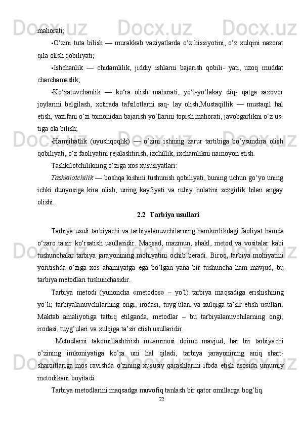 22mahorati;
• O‘zini  tuta  bilish   —  murakkab   vaziyatlarda  o‘z  hissiyotini,  o‘z  xulqini   nazorat
qila olish qobiliyati;
• Ishchanlik   —   chidamlilik,   jiddiy   ishlarni   bajarish   qobili-   yati,   uzoq   muddat
charchamaslik;
• Ko‘zatuvchanlik   —   ko‘ra   olish   mahorati,   yo‘l-yo‘lakay   diq-   qatga   sazovor
joylarini   belgilash,   xotirada   tafsilotlarni   saq-   lay   olish;Mustaqillik   —   mustaqil   hal
etish, vazifani o‘zi tomonidan bajarish yo‘llarini topish mahorati, javobgarlikni o‘z us-
tiga ola bilish;
• Hamjihatlik   (uyushqoqlik)   —   o‘zini   ishning   zarur   tartibiga   bo‘ysundira   olish
qobiliyati, o‘z faoliyatini rejalashtirish, izchillik, ixchamlikni namoyon etish.
Tashkilotchilikning o‘ziga xos xususiyatlari:
Tashkilotchilik  — boshqa kishini tushunish qobiliyati, buning uchun go‘yo uning
ichki   dunyosiga   kira   olish,   uning   kayfiyati   va   ruhiy   holatini   sezgirlik   bilan   angay
olishi.
2.2    Tarbiya usullari
Tarbiya usuli   tarbiyachi va tarbiyalanuvchilarning hamkorlikdagi faoliyat hamda
o‘zaro   ta'sir   ko‘rsatish   usullaridir.   Maqsad,   mazmun,   shakl,   metod   va   vositalar   kabi
tushunchalar   tarbiya   jarayonining   mohiyatini   ochib   beradi.   Biroq,   tarbiya   mohiyatini
yoritishda   o’ziga   xos   ahamiyatga   ega   bo’lgan   yana   bir   tushuncha   ham   mavjud,   bu
tarbiya metodlari tushunchasidir.
Tarbiya   metodi   (yunoncha   «metodos»   –   yo’l)   tarbiya   maqsadiga   erishishning
yo’li;   tarbiyalanuvchilarning   ongi,   irodasi,   tuyg’ulari   va   xulqiga   ta’sir   etish   usullari.
Maktab   amaliyotiga   tatbiq   etilganda,   metodlar   –   bu   tarbiyalanuvchilarning   ongi,
irodasi, tuyg’ulari va xulqiga ta’sir etish usullaridir.
  Metodlarni   takomillashtirish   muammosi   doimo   mavjud,   har   bir   tarbiyachi
o’zining   imkoniyatiga   ko’ra   uni   hal   qiladi,   tarbiya   jarayonining   aniq   shart-
sharoitlariga   mos   ravishda   o’zining   xususiy   qarashlarini   ifoda   etish   asosida   umumiy
metodikani boyitadi.
Tarbiya metodlarini maqsadga muvofiq tanlash bir qator omillarga bog’liq. 