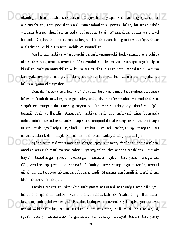 24ekanligini   ham   unutmaslik   lozim.   O’quvchilar   yaqin   kishilarining   (ota-onasi,
o’qituvchilari,   tarbiyachilarining)   munosabatlarini   yaxshi   bilsa,   bu   unga   ishda
yordam   bersa,   shundagina   bola   pedagogik   ta‘sir   o’tkazishga   ochiq   va   moyil
bo’ladi. O’qituvchi - do’st, murabbiy, yo’l boshlovchi bo’lgandagina o’quvchilar
o’zlarining ichki olamlarini ochib ko’rsatadilar.
Ma‘lumki, tarbiya – tarbiyachi va tarbiyalanuvchi faoliyatlarini o’z ichiga
olgan   ikki   yoqlama   jarayondir.   Tarbiyachilar   –   bilim   va   tarbiyaga   ega   bo’lgan
kishilar,   tarbiyalanuvchilar   –   bilim   va   tajriba   o’rganuvchi   yoshlardir.   Ammo
tarbiyalanuvchilar   muayyan   darajada   aktiv   faoliyat   ko’rsatmasalar,   tajriba   va
bilim o’rgana olmaydilar. 
Demak,   tarbiya   usullari   -   o’qituvchi,   tarbiyachining   tarbiyalanuvchilarga
ta‘sir   ko’rsatish   usullari,   ularga   ijobiy   xulq-atvor   ko’nikmalari   va   malakalarini
singdirish   maqsadida   ularning   hayoti   va   faoliyatini   tarbiyaviy   jihatdan   to’g’ri
tashkil   etish   yo’llaridir.   Aniqrog’i,   tarbiya   usuli   deb   tarbiyachining   bolalarda
axloq-odob   fazilatlarini   tarkib   toptirish   maqsadida   ularning   ongi   va   irodasiga
ta‘sir   etish   yo’llariga   aytiladi.   Tarbiya   usullari   tarbiyaning   maqsadi   va
mazmunidan kelib chiqib, komil inson shaxsini tarbiyalashga qaratilgan.
Ajdodlarimiz davr sinovidan o’tgan ajoyib insoniy fazilatlar hamda ularni
amalga   oshirish   usul   va   vositalarini   yaratganlar,   shu   asosda   yoshlarni   ijtimoiy
hayot   talablariga   javob   beradigan   kishilar   qilib   tarbiyalab   kelganlar.
O’quvchilarning   jamoa   va   individual   faoliyatlarini   maqsadga   muvofiq   tashkil
qilish uchun tarbiyashakllaridan foydalaniladi. Masalan: sinf majlisi, yig’ilishlar,
klub ishlari va boshqalar. 
Tarbiya   vositalari   biron-bir   tarbiyaviy   masalani   maqsadga   muvofiq   yo’l
bilan   hal   qilishni   tashkil   etish   uchun   ishlatiladi   (ko’rsatmali   qo’llanmalar,
kitoblar, radio, televideniya). Bundan tashqari o’quvchilar jalb qilingan faoliyat
turlari   –   kinofilmlar,   san‘at   asarlari,   o’qituvchining   jonli   so’zi,   bolalar   o’yini,
sport,   badiiy   havaskorlik   to’garaklari   va   boshqa   faoliyat   turlari   tarbiyaviy 