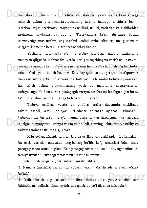 25vositalari   bo’lishi   mumkin.   Tarbiya   vositalari   tarbiyaviy   maqsadlarni   amalga
oshirish   uchun   o’qituvchi-tarbiyachining   tarbiya   tizimiga   kiritilishi   lozim.
Tarbiya natijasi tarbiyaviy jarayonning usullari, uslubi, vositalari va shakllaridan
mohirona   foydalanishga   bog’liq.   Tarbiyachilar   ta‘sir   etishning   boshla
shaxsiyatiga   mos   usulini,   eng   maqbul   usulini   tanlab   olishlari,   uning   shaxsini
o’zgartirish uchun kerakli sharoit yaratishlari darkor. 
Yoshlarni   tarbiyasida   o’zining   ijobiy   sifattlari,   axloqiy   fazilatlarini
namoyon qilganda, mehnat faoliyatda, berilgan topshiriq va vazifalarni astoydil,
yaxshi bajarganda ham, o’quv ishi natijalarini ham rag’batlantirish o’qituvchidan
talab etiladi, ya‘ni bu ish lozimdir. Shunday qilib, tarbiya jarayonida o’qituvchi
yakka o’quvchi yoki sinf jamoasi manfaati yo’lida biron-bir tarbiyaviy masalani
hal   qilish   uchun   o’quvchilarning   yosh   va   individual   xususiyatlarini,
tarbiyalanganlik darajalarini, pedagogik vaziyat xarakterini hisobga olgan holda
ta‘sir etish shakllari majmuasiga tarbiya usuli deyiladi. 
Tarbiya   usullari,   vosita   va   omillari   asrlar   davomida   shakllanib
takomillashadi,   o’zini   oqlagan   urf-odatlar   an‘anaga   aylanadi.   Binobarin,
tarbiyada   har   bir   xalqning   o’z   udumi,   usuli   tarixan   shakllangan   va   tajribada
sinalgan dunyoqarashi tarbiya vositalari bo’ladi, shuning uchun tarbiya milliy va
tarixiy zamindan uzilmasligi kerak.
Xalq   pedagogikasida   turli   xil   tarbiya   usullari   va   vositalaridan   foydalaniladi,
bu   usul,   vositalar   nihoyatda   rang-barang   bo’lib,   ko’p   tomonlari   bilan   ilmiy
pedagogikadan ustunlik qiladi. Xalq pedagogikasida qo’llanib kelayotgan xilma-xil
tarbiya usullarini quyidagi tarzda umumlashtirish mumkin.
1. Tushuntirish (o’rgatish, odatlantirish, mashq qildirish).
2.   Namuna   (maslahat   berish,   uzr   so’rash,   yaxshiliklar   haqida   so’zlash,   o’rnak
bo’lish).
3.   Nasihat   berish,   o’git   (undash,   ko’ndirish,   iltimos   qilish,   yolvorish,   tilak-istak
bildirish, ma‘qullash, rahmat aytish, duo qilish, oq yo’l tilash va hokazolar). 