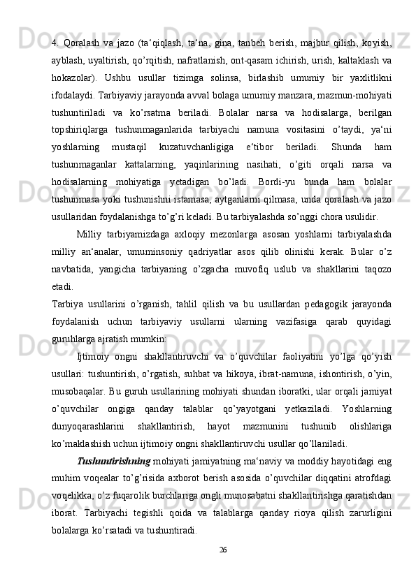 264.   Qoralash   va   jazo   (ta‘qiqlash,   ta‘na,   gina,   tanbeh   berish,   majbur   qilish,   koyish,
ayblash, uyaltirish, qo’rqitish, nafratlanish, ont-qasam ichirish, urish, kaltaklash va
hokazolar).   Ushbu   usullar   tizimga   solinsa,   birlashib   umumiy   bir   yaxlitlikni
ifodalaydi. Tarbiyaviy jarayonda avval bolaga umumiy manzara, mazmun-mohiyati
tushuntiriladi   va   ko’rsatma   beriladi.   Bolalar   narsa   va   hodisalarga,   berilgan
topshiriqlarga   tushunmaganlarida   tarbiyachi   namuna   vositasini   o’taydi,   ya‘ni
yoshlarning   mustaqil   kuzatuvchanligiga   e‘tibor   beriladi.   Shunda   ham
tushunmaganlar   kattalarning,   yaqinlarining   nasihati,   o’giti   orqali   narsa   va
hodisalarning   mohiyatiga   yetadigan   bo’ladi.   Bordi-yu   bunda   ham   bolalar
tushunmasa yoki tushunishni istamasa,  aytganlarni qilmasa, unda qoralash  va jazo
usullaridan foydalanishga to’g’ri keladi. Bu tarbiyalashda so’nggi chora usulidir. 
Milliy   tarbiyamizdaga   axloqiy   mezonlarga   asosan   yoshlarni   tarbiyalashda
milliy   an‘analar,   umuminsoniy   qadriyatlar   asos   qilib   olinishi   kerak.   Bular   o’z
navbatida,   yangicha   tarbiyaning   o’zgacha   muvofiq   uslub   va   shakllarini   taqozo
etadi.
Tarbiya   usullarini   o’rganish,   tahlil   qilish   va   bu   usullardan   pedagogik   jarayonda
foydalanish   uchun   tarbiyaviy   usullarni   ularning   vazifasiga   qarab   quyidagi
guruhlarga ajratish mumkin:
Ijtimoiy   ongni   shakllantiruvchi   va   o’quvchilar   faoliyatini   yo’lga   qo’yish
usullari: tushuntirish, o’rgatish, suhbat va hikoya, ibrat-namuna, ishontirish, o’yin,
musobaqalar. Bu guruh usullarining mohiyati shundan iboratki, ular orqali jamiyat
o’quvchilar   ongiga   qanday   talablar   qo’yayotgani   yetkaziladi.   Yoshlarning
dunyoqarashlarini   shakllantirish,   hayot   mazmunini   tushunib   olishlariga
ko’maklashish uchun ijtimoiy ongni shakllantiruvchi usullar qo’llaniladi. 
Tushuntirishning   mohiyati jamiyatning ma‘naviy va moddiy hayotidagi eng
muhim   voqealar   to’g’risida   axborot   berish   asosida   o’quvchilar   diqqatini   atrofdagi
voqelikka, o’z fuqarolik burchlariga ongli munosabatni shakllantirishga qaratishdan
iborat.   Tarbiyachi   tegishli   qoida   va   talablarga   qanday   rioya   qilish   zarurligini
bolalarga ko’rsatadi va tushuntiradi. 