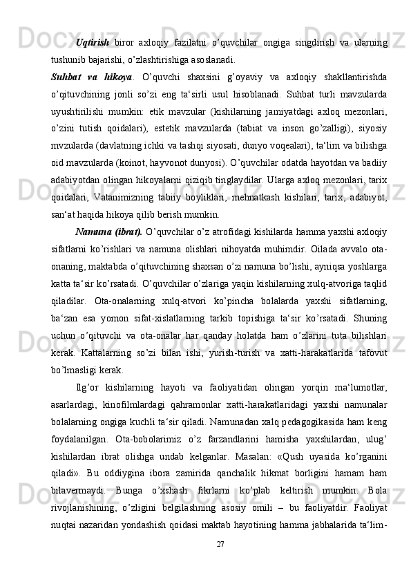 27Uqtirish   biror   axloqiy   fazilatni   o’quvchilar   ongiga   singdirish   va   ularning
tushunib bajarishi, o’zlashtirishiga asoslanadi. 
Suhbat   va   hikoya .   O’quvchi   shaxsini   g’oyaviy   va   axloqiy   shakllantirishda
o’qituvchining   jonli   so’zi   eng   ta‘sirli   usul   hisoblanadi.   Suhbat   turli   mavzularda
uyushtirilishi   mumkin:   etik   mavzular   (kishilarning   jamiyatdagi   axloq   mezonlari,
o’zini   tutish   qoidalari),   estetik   mavzularda   (tabiat   va   inson   go’zalligi),   siyosiy
mvzularda (davlatning ichki va tashqi siyosati, dunyo voqealari), ta‘lim va bilishga
oid mavzularda (koinot, hayvonot dunyosi). O’quvchilar odatda hayotdan va badiiy
adabiyotdan olingan hikoyalarni qiziqib tinglaydilar. Ularga axloq mezonlari, tarix
qoidalari,   Vatanimizning   tabiiy   boyliklari,   mehnatkash   kishilari,   tarix,   adabiyot,
san‘at haqida hikoya qilib berish mumkin. 
Namuna (ibrat).  O’quvchilar o’z atrofidagi kishilarda hamma yaxshi axloqiy
sifatlarni   ko’rishlari   va   namuna   olishlari   nihoyatda   muhimdir.   Oilada   avvalo   ota-
onaning, maktabda o’qituvchining shaxsan o’zi namuna bo’lishi, ayniqsa yoshlarga
katta ta‘sir ko’rsatadi. O’quvchilar o’zlariga yaqin kishilarning xulq-atvoriga taqlid
qiladilar.   Ota-onalarning   xulq-atvori   ko’pincha   bolalarda   yaxshi   sifatlarning,
ba‘zan   esa   yomon   sifat-xislatlarning   tarkib   topishiga   ta‘sir   ko’rsatadi.   Shuning
uchun   o’qituvchi   va   ota-onalar   har   qanday   holatda   ham   o’zlarini   tuta   bilishlari
kerak.   Kattalarning   so’zi   bilan   ishi,   yurish-turish   va   xatti-harakatlarida   tafovut
bo’lmasligi kerak.
Ilg’or   kishilarning   hayoti   va   faoliyatidan   olingan   yorqin   ma‘lumotlar,
asarlardagi,   kinofilmlardagi   qahramonlar   xatti-harakatlaridagi   yaxshi   namunalar
bolalarning ongiga kuchli ta‘sir qiladi. Namunadan xalq pedagogikasida ham keng
foydalanilgan.   Ota-bobolarimiz   o’z   farzandlarini   hamisha   yaxshilardan,   ulug’
kishilardan   ibrat   olishga   undab   kelganlar.   Masalan:   «Qush   uyasida   ko’rganini
qiladi».   Bu   oddiygina   ibora   zamirida   qanchalik   hikmat   borligini   hamam   ham
bilavermaydi.   Bunga   o’xshash   fikrlarni   ko’plab   keltirish   mumkin.   Bola
rivojlanishining,   o’zligini   belgilashning   asosiy   omili   –   bu   faoliyatdir.   Faoliyat
nuqtai nazaridan yondashish qoidasi maktab hayotining hamma jabhalarida ta‘lim- 