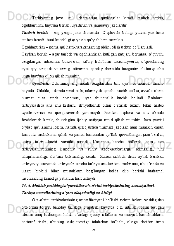 29Tarbiyaning   jazo   usuli   choralariga   quyidagilar   kiradi:   tanbeh   berish,
ogohlantirsh, hayfsan berish, uyaltirish va jamoaviy jazolardir.
Tanbeh   berish   –   eng   yengil   jazo   chorasidir.   O’qituvchi   bolaga   yuzma-yuz   turib
tanbeh beradi, buni kundaligiga yozib qo’yish ham mumkin. 
Ogohlantirish – noma‘qul hatti-harakatlarning oldini olish uchun qo’llaniladi.
Hayfsan berish – agar tanbeh va ogohlantirish kutilgan natijani bermasa, o’quvchi
belgilangan   intizomni   buzaversa,   salbiy   holatlarni   takrorlayversa,   o’quvchining
aybi   qay   darajada   va   uning   intizomini   qanday   sharoitda   buzganini   e‘tiborga   olib
unga hayfsan e‘lon qilish mumkin. 
Uyaltrish.   Odamning   eng   nozik   sezgilaridan   biri   uyat,   or-nomus,   sharm-
hayodir. Odatda, odamda izzat-nafs, odamiylik qancha kuchli bo’lsa, avvalo o’zini
hurmat   qilsa,   unda   or-nomus,   uyat   shunchalik   kuchli   bo’ladi.   Bolalarni
tarbiyalashda   ana   shu   hislarni   ehtiyotkorlik   bilan   o’stirish   lozim,   lekin   hadeb
uyaltiraverish   va   qiziqtiraverish   yaramaydi.   Bundan   oqilona   va   o’z   o’rnida
foydalanish   kerak,   shundagina   ijobiy   natijaga   umid   qilish   mumkin.   Jazo   yaxshi
o’ylab qo’llanishi lozim, hamda qiziq ustida tinimsiz jazolash  ham mumkin emas.
Jamoada muhokama qilish va jamoa tomonidan qo’llab-quvvatlangan jazo berilsa,
uning   ta‘sir   kuchi   yanada   oshadi.   Umuman   barcha   hollarda   ham   jazo
tarbiyalanuvchining   jismoniy   va   ruhiy   azob-uqubatlarga   solmasligi,   uni
tahqirlamasligi,   sha‘nini   bukmasligi   kerak.     Xulosa   sifatida   shuni   aytish   kerakki,
tarbiyaviy jarayonda tarbiyachi barcha tarbiya usullaridan  mohirona, o’z o’rnida va
ularni   bir-biri   bilan   mustahkam   bog’langan   holda   olib   borishi   barkamol
insonlarning kamolga yetishini kafolatlaydi.
14. 4. Maktab yoshidagi o'quvchilar o'z-o'zini tarbiyalashning xususiyatlari.
Tarbiya metodlarining o'zaro aloqadorligi va birligi
O’z-o’zini   tarbiyalashning   muvaffaqiyatli   bo’lishi   uchun   bolani   yoshligidan
o’z-o’zini   to’g’ri   baholay   bilishga   o’rgatish,   hayotda   o’zi   intilishi   lozim   bo’lgan
idealni   aniq   tushungan   holda   o’zidagi   ijobiy   sifatlarni   va   mavjud   kamchiliklarni
bartaraf   etishi,   o’zining   xulq-atvoriga   talabchan   bo’lishi,   o’ziga   chetdan   turib 