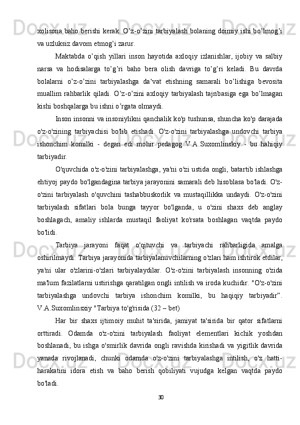 30xolisona baho berishi kerak. O’z-o’zini tarbiyalash bolaning doimiy ishi bo’lmog’i
va uzluksiz davom etmog’i zarur. 
Maktabda   o’qish   yillari   inson   hayotida   axloqiy   izlanishlar,   ijobiy   va   salbiy
narsa   va   hodisalarga   to’g’ri   baho   bera   olish   davriga   to’g’ri   keladi.   Bu   davrda
bolalarni   o’z-o’zini   tarbiyalashga   da‘vat   etishning   samarali   bo’lishiga   bevosita
muallim  rahbarlik   qiladi.  O’z-o’zini axloqiy  tarbiyalash  tajribasiga  ega  bo’lmagan
kishi boshqalarga bu ishni o’rgata olmaydi. 
Inson insonni va insoniylikni qanchalik ko'p tushunsa, shuncha ko'p darajada
o'z-o'zining   tarbiyachisi   bo'lib   etishadi.   O'z-o'zini   tarbiyalashga   undovchi   tarbiya
ishonchim   komilki   -   degan   edi   mohir   pedagog   V.A.Suxomlinskiy   -   bu   hahiqiy
tarbiyadir.
O'quvchida o'z-o'zini tarbiyalashga, ya'ni o'zi ustida ongli, batartib  ishlashga
ehtiyoj paydo bo'lgandagina tarbiya jarayonini samarali deb hisoblasa bo'ladi. O'z-
o'zini   tarbiyalash   o'quvchini   tashabbuskorlik   va   mustaqillikka   undaydi.   O'z-o'zini
tarbiyalash   sifatlari   bola   bunga   tayyor   bo'lganda,   u   o'zini   shaxs   deb   anglay
boshlagach,   amaliy   ishlarda   mustaqil   faoliyat   ko'rsata   boshlagan   vaqtda   paydo
bo'lidi. 
Tarbiya   jarayoni   faqat   o'qituvchi   va   tarbiyachi   rahbarligida   amalga
oshirilmaydi. Tarbiya jarayonida tarbiyalanuvchilarning o'zlari ham ishtirok etdilar,
ya'ni   ular   o'zlarini-o'zlari   tarbiyalaydilar.   O'z-o'zini   tarbiyalash   insonning   o'zida
ma'lum fazilatlarni ustirishga qaratilgan ongli intilish va iroda kuchidir. "O'z-o'zini
tarbiyalashga   undovchi   tarbiya   ishonchim   komilki,   bu   haqiqiy   tarbiyadir”.
V.A.Suxomlinsxiy "Tarbiya to'g'risida (32 – bet) 
Har   bir   shaxs   ijtimoiy   muhit   ta'sirida,   jamiyat   ta'sirida   bir   qator   sifatlarni
orttiradi.   Odamda   o'z-o'zini   tarbiyalash   faoliyat   elementlari   kichik   yoshdan
boshlanadi,   bu   ishga   o'smirlik   davrida   ongli   ravishda   kirishadi   va   yigitlik   davrida
yanada   rivojlanadi,   chunki   odamda   o'z-o'zini   tarbiyalashga   intilish,   o'z   hatti-
harakatini   idora   etish   va   baho   berish   qobiliyati   vujudga   kelgan   vaqtda   paydo
bo'ladi.  