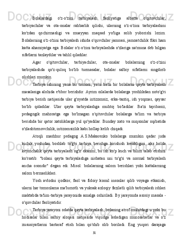 31Bolalardagi   o'z-o'zini   tarbiyalash   faoliyatiga   albatta   o'qituvchilar,
tarbiyachilar   va   ota-onalar   rahbarlik   qilishi,   ularning   o'z-o'zini   tarbiyalashini
ko'zdan   qochirmasligi   va   muayyan   maqsad   yo'liga   solib   yuborishi   lozim.
Bolalarning o'z-o'zini tarbiyalash ishida o'quvchilar jamoasi, jamoatchilik fikri ham
katta ahamiyatga ega. Bolalar o'z-o'zini tarbiyalashda o'zlariga na'muna deb bilgan
sifatlarni tanlaydilar va tahlil qiladilar. 
Agar   o'qituvchilar,   tarbiyachilar,   ota-onalar   bolalarning   o'z-o'zini
tarbiyalashda   qo'z-quloq   bo'lib   turmasalar,   bolalar   salbiy   sifatlarni   singdirib
olishlari mumkin. 
Tarbiya   ishining   yana   bir   tomoni,   ya'ni   ba'zi   bir   bolalarni   qayta   tarbiyalash
masalasiga alohida e'tibor berishdir. Ayrim oilalarda bolalarga yoshlikdan noto'g'ri
tarbiya   berish   natijasida   ular   g'oyatda   intizomsiz,   erka-tantiq,   ish   yoqmas,   qaysar
bo'lib   qoladilar.   Ular   qayta   tarbiyalashga   muhtoj   bo'ladilar.   Ba'zi   tajribasiz,
pedagogik   mahoratga   ega   bo'lmagan   o'qituvchilar   bolalarga   ta'lim   va   tarbiya
berishda bir qator xatoliklarga yul qo'yadilar.  Bunday xato va nuqsonlar oqibatida
o'zlashtirmovchilik, intizomsizlik kabi hollap kelib chiqadi. 
Atoqli   mashhur   pedagog   A.S.Makarenko   bolalarga   mumkin   qadar   juda
kichik   yoshidan   boshlab   to'g'ri   tarbiya   berishga   kirishish   kerakligini,   aks   holda
keyinchalik qayta tarbiyalash og'ir ekanini, bu ish ko'p kuch va bilim talab etishini
ko'rsatib:   "bolani   qayta   tarbiyalashga   nisbatan   uni   to'g'ri   va   normal   tarbiyalash
ancha   osondir"   degan   edi.   Misol:   bolalarning   salom   berishlari   yoki   kattalarning
salom bermasliklari.
Yosh   avlodni   ijodkor,   faol   va   fidoiy   komil   insonlar   qilib   voyaga   etkazish,
ularni har tomonlama ma'lumotli va yuksak axloqiy fazilatli qilib tarbiyalash ishlari
maktabda ta'lim-tarbiya jarayonida amalga oshiriladi. By jarayonda asosiy masala -
o'quvchilar faoliyatidir.
Tarbiya jarayoni odatda qayta tarbiyalash, bolaning atrof-muhitdagi u yoki bu
hodisalar   bilan   salbiy   aloqasi   natijasida   vujudga   keladigan   munosabatlar   va   o'z
xususiyatlarini   bartaraf   etish   bilan   qo'shib   olib   boriladi.   Eng   yuqori   darajaga 