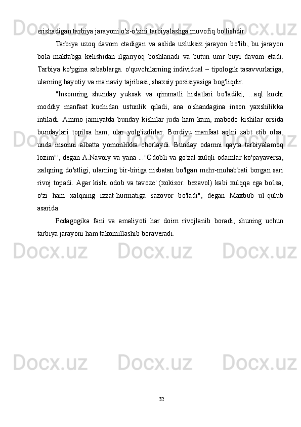 32erishadigan tarbiya jarayoni o'z-o'zini tarbiyalashga muvofiq bo'lishdir.
Tarbiya   uzoq   davom   etadigan   va   aslida   uzluksiz   jarayon   bo'lib,   bu   jarayon
bola   maktabga   kelishidan   ilgariyoq   boshlanadi   va   butun   umr   buyi   davom   etadi.
Tarbiya ko'pgina sabablarga. o'quvchilarning individual – tipologik tasavvurlariga,
ularning hayotiy va ma'naviy tajribasi, shaxsiy pozisiyasiga bog'liqdir. 
"Insonning   shunday   yuksak   va   qimmatli   hislatlari   bo'ladiki,   ...aql   kuchi
moddiy   manfaat   kuchidan   ustunlik   qiladi,   ana   o'shandagina   inson   yaxshilikka
intiladi.   Ammo   jamiyatda   bunday   kishilar   juda   ham   kam,   mabodo   kishilar   orsida
bundaylari   topilsa   ham,   ular   yolg'izdirlar.   Bordiyu   manfaat   aqlni   zabt   etib   olsa,
unda   insonni   albatta   yomonlikka   chorlaydi.   Bunday   odamni   qayta   tarbiyalamoq
lozim"', degan A.Navoiy va yana ..."Odobli va go'zal xulqli odamlar ko'payaversa,
xalqning do'stligi, ularning bir-biriga nisbatan bo'lgan mehr-muhabbati borgan sari
rivoj topadi. Agar kishi odob va tavoze' (xokisor. bezavol) kabi xulqqa ega bo'lsa,
o'zi   ham   xalqning   izzat-hurmatiga   sazovor   bo'ladi",   degan   Maxbub   ul-qulub
asarida.
Pedagogika   fani   va   amaliyoti   har   doim   rivojlanib   boradi,   shuning   uchun
tarbiya jarayoni ham takomillashib boraveradi.   