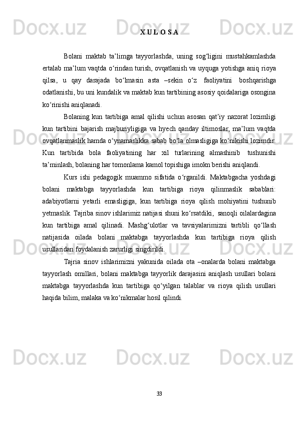 33X   U   L O   S A
Bolani   maktab   ta’limga   tayyorlashda,   uning   sog ligini   mustahkamlashdaʻ
ertalab ma’lum vaqtda o rindan turish, ovqatlanish va uyquga yotishga aniq rioya	
ʻ
qilsa,   u   qay   darajada   bo lmasin	
ʻ   asta   –sekin   o z	ʻ   faoliyatini   boshqarishga
odatlanishi, bu uni kundalik va maktab kun tartibining asosiy qoidalariga osongina
ko rinishi aniqlanadi.	
ʻ
Bolaning   kun   tartibiga   amal   qilishi   uchun   asosan   qat’iy   nazorat   lozimligi
kun   tartibini   bajarish   majburiyligiga   va   hyech   qanday   iltimoslar,   ma’lum   vaqtda
ovqatlanmaslik hamda o ynamaslikka sabab bo la olmasligiga ko nikishi lozimdir.	
ʻ ʻ ʻ
Kun   tartibida   bola   faoliyatining   har   xil   turlarining   almashinib   tushunishi
ta’minlash,   bolaning   har   tomonlama   kamol   topishiga   imokn   berishi   aniqlandi.
Kurs   ishi   pedagogik   muammo   sifatida   o rganildi.   Maktabgacha   yoshdagi	
ʻ
bolani   maktabga   tayyorlashda   kun   tartibiga   rioya   qilinmaslik   sabablari:
adabiyotlarni   yetarli   emasligiga,   kun   tartibiga   rioya   qilish   mohiyatini   tushunib
yetmaslik.   Tajriba   sinov   ishlarimiz   natijasi   shuni   ko rsatdiki,	
ʻ   sanoqli   oilalardagina
kun   tartibiga   amal   qilinadi.   Mashg ulotlar   va   tavsiyalarimizni   tartibli	
ʻ   qo llash	ʻ
natijasida   oilada   bolani   maktabga   tayyorlashda   kun   tartibiga   rioya   qilish
usullaridan foydalanish   zarurligi singdirildi.
Tajria   sinov   ishlarimizni   yakunida   oilada   ota   –onalarda   bolani   maktabga
tayyorlash   omillari,   bolani   maktabga   tayyorlik   darajasini   aniqlash   usullari   bolani
maktabga   tayyorlashda   kun   tartibiga   qo yilgan	
ʻ   talablar   va   rioya   qilish   usullari
haqida   bilim,   malaka   va ko nikmalar hosil	
ʻ   qilindi. 