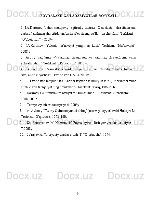 34FOYDALANILGAN   ADABIYOTLAR   RO YXATIʻ
1. I.A.Karimov   “Jahon   moliyaviy   –iqtisodiy   inqirozi,   O zbekiston   sharoitada   uni	
ʻ
bartaraf etishning sharoitida uni bartaraf etishning yo llari va choralari” Toshkent –	
ʻ
“O zbekiston”	
ʻ   – 2009y
2. I.A.Karimov   “Yuksak   ma’naviyat   yengilmas   kuch”   Toshkent   “Ma’naviyat”
2008 y
3. Asosiy   vazifamiz   –Vatanimiz   taraqqiyoti   va   xalqimiz   faravonligini   yana
yuksaltirishdir”   Toshkent   “O zbekiston”	
ʻ   2010   yi
4. I.A.Karimov   “Mamlakatni   madernisiya   qilish   va   iqtisodiyotimizni   barqaror
rivojlantirish yo lida”	
ʻ   .O zbekiston	ʻ   NMIU   2008y
5. “O’zbekiston Respublikasi Kadrlar tayyorlash milliy dasturi”, “Barkamol avlod 
O’zbikiston taraqqiyotining poydevori”- Toshkent: Sharq, 1997-65b.
6. Karimov I.A “Yuksak m’naviyat yingilmas kuch “. Toshkent: O’zbekiston 
2008. 202 b.
7. Tarbiyaviy ishlar konsepsiyasi. 2005y.
8. A. Avloniy “Turkiy Guluston yohud ahloq” (nashirga tayyorlovchi Holiqov L)- 
Toshkent: O’qituvchi, 1992. 160b.
9. Sh. Shodmonov, M. Halimov, N. Fayzullayeva. Tarbiyaviy ishlar uslubiyati. 
T.2008y.
10. Jo’rayev A. Tarbiyaviy darslar o’tish. T. “O’qituvchi”, 1994. 