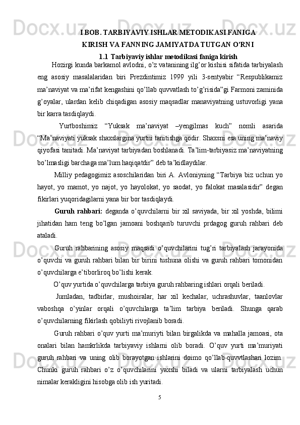 5I BOB.  TARBIYAVIY ISHLAR METODIKASI FANIGA
KIRISH VA FANNING JAMIYATDA TUTGAN O’RNI
1.1  Tarbiyaviy ishlar metodikasi faniga kirish
Hozirgi kunda barkamol avlodni, o’z vatanining ilg’or kishisi sifatida tarbiyalash
eng   asosiy   masalalaridan   biri   Prezdintimiz   1999   yili   3-sentyabir   “Respublikamiz
ma’naviyat va ma’rifat kengashini qo’llab quvvatlash to’g’risida”gi Farmoni zaminida
g’oyalar,   ulardan   kelib   chiqadigan   asosiy   maqsadlar   manaviyatning   ustuvorligi   yana
bir karra tasdiqlaydi. 
  Yurtboshimiz   “Yuksak   ma’naviyat   –yengilmas   kuch”   nomli   asarida
“Ma’naviyati yuksak shaxslargina yurtni tanitishga qodir. Shaxsni esa uning ma’naviy
qiyofasi tanitadi. Ma’naviyat tarbiyadan boshlanadi. Ta’lim-tarbiyasiz ma’naviyatning
bo’lmasligi barchaga ma’lum haqiqatdir” deb ta’kidlaydilar.
  Milliy   pedagogimiz   asoschilaridan   biri   A.   Avloniyning   “Tarbiya   biz   uchun   yo
hayot,   yo   mamot,   yo   najot,   yo   hayolokat,   yo   saodat,   yo   falokat   masalasidir”   degan
fikirlari yuqoridagilarni yana bir bor tasdiqlaydi.
  Guruh   rahbari:   deganda   o’quvchilarni   bir   xil   saviyada,   bir   xil   yoshda,   bilimi
jihatidan   ham   teng   bo’lgan   jamoani   boshqarib   turuvchi   prdagog   guruh   rahbari   deb
ataladi.
  Guruh   rahbarining   asosiy   maqsadi   o’quvchilarini   tug’ri   tarbiyalash   jarayonida
o’quvchi  va guruh rahbari bilan bir  birini  tushuna  olishi  va guruh rahbari  tomonidan
o’quvchilarga e’tiborliroq bo’lishi kerak.
  O’quv yurtida o’quvchilarga tarbiya guruh rahbaring ishlari orqali beriladi.
  Jumladan,   tadbirlar,   mushoiralar,   har   xil   kechalar,   uchrashuvlar,   taanlovlar
vaboshqa   o’yinlar   orqali   o’quvchilarga   ta’lim   tarbiya   beriladi.   Shunga   qarab
o’quvchilarning fikirlash qobiliyti rivojlanib boradi.
  Guruh  rahbari   o’quv  yurti   ma’muriyti   bilan  birgalikda  va   mahalla  jamoasi,  ota
onalari   bilan   hamkrlikda   tarbiyaviy   ishlarni   olib   boradi.   O’quv   yurti   ma’muriyati
guruh   rahbari   va   uning   olib   borayotgan   ishlarini   doimo   qo’llab-quvvtlashari   lozim.
Chunki   guruh   rahbari   o’z   o’quvchilarini   yaxshi   biladi   va   ularni   tarbiyalash   uchun
nimalar kerakligini hisobga olib ish yuritadi.  