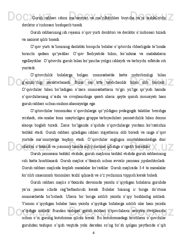 6  Guruh   rahbari   ishini   ma’naviyat   va   ma’rifatishlari   buyicha   ya’ni   tashkilotchi
deriktor o’rinbosari boshqarib turadi. 
Guruh rahbarining ish rejasini o’quv yurti deriktori va deriktor o’rinbosari tuzadi
va nazorat qilib boradi. 
O’quv yurti ta’limining daslabki bosqichi bolalar o’qituvchi rhbarligida ta’limda
birinchi   qadam   qo’yadilar.   O’quv   faoliyatida   bilim,   ko’nikma   va   malakalarni
egallaydilar. O’qituvchi guruh bilan ko’pincha yolgiz ishlaydi va tarbiychi sifatida ish
yuritadi. 
O’qituvchilik   bolalarga   bolgan   munosabatda   katta   mehribonligi   bilan
g’amxo’rligi   xarakterlanadi.   Bular   esa   ktta   talabchanlik   bilan   olib   boriladi.
O’quvchilar   bilan   bo’ladigan   o’zaro   munosabatlarni   to’gri   yo’lga   qo’yish   hamda
o’quvchilarning   o’sishi   va   rivojlanishiga   qarab   ularni   qayta   qurish   xususiyati   ham
guruh rahbari uchun muhim ahamiyatga ega. 
O’qituvchilar   tomonidan   o’quvchilarga   qo’yildigan   pedagogik   talablar   berishga
erishadi,   ota-onalar   kuni   uzaytirilgan   gruppa   tarbiyachilari   jamoatchilik   bilan   doimo
alaoqa   boglab   turadi.   Zarur   bo’lganda   o’qishda   o’quvchilarga   yordam   ko’rsatishni
tashkil   etadi.   Guruh   rahbari   qiladigan   ishlari   xujjatlarini   olib   boradi   va   unga   o’quv
yurtida   ma’muriyatga   taqdim   etadi.   O’quvchilar   sogligini   mustahkamlashga   doir
ishalrni o’takazdi va jismoniy hamda aqliy mehnat qilishga o’rgatib boradilar. 
Guruh jamoasini tashkil etishda, guruh majlisini tashkil etishda guruh rahbarining
roli   katta   hisoblanadi.   Guruh   majlisi   o’tkazish   uchun   avvalo   jamoani   jipslashtiriladi.
Guruh rahbari majlisda koplab masalalar ko’radilar. Guruh majlisida 3-4 ta masalalar
ko’rilib muammoli tomonlari taxlil qilinadi va o’z yechimini toppish kerak boladi.
Guruh   rahbari   majlis   o’tkazishi   davomida   yaxshi   o’qiydigan   bolalarni   guruhda
ya’ni   jamoa   ichida   rag’batlantirish   kerak.   Bolalar   bsining   ir   biriga   do’stona
munosabatda   bo’lishadi.   Ularni   bir   biriga   intilib   yaxshi   o’qiy   boshlashg   intiladi.
Yomon   o’qiydigan   bolalar   ham   yaxshi   o’qiydiga   bolalarga   intilib   ular   ham   yaxshi
o’qishga   intiladi.   Bundan   tashqari   guruh   rahbari   o’quvchilarni   saviyasi   rivojlanishi
uchun o’zi  guruhg kutubxona qilishi  kerak. Bu  kutubxonadagi  kitoblarni  o’quvchilar
guruhdan   tashqari   o’qish   vaqtida   yoki   darsdan   so’ng   bo’sh   qolgan   paytlarida   o’qib 