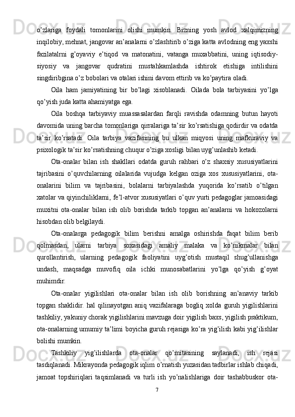 7o’zlariga   foydali   tomonlarini   olishi   mumkin.   Bizning   yosh   avlod   xalqimizning
inqilobiy, mehnat, jangovar an’analarni o’zlashtirib o’ziga katta avlodning eng yaxshi
fazilatalrni   g’oyaviy   e’tiqod   va   matonatini,   vatanga   muxabbatini,   uning   iqtisodiy-
siyosiy   va   jangovar   qudratini   mustahkamlashda   ishtirok   etishiga   intilishini
singdiribgina o’z bobolari va otalari ishini davom ettirib va ko’paytira oladi. 
Oila   ham   jamiyatining   bir   bo’lagi   xisoblanadi.   Oilada   bola   tarbiyasini   yo’lga
qo’yish juda katta ahamiyatga ega.
Oila   boshqa   tarbiyaviy   muassasalardan   farqli   ravishda   odamning   butun   hayoti
davomida uning barcha tomonlariga qirralariga ta’sir ko’rsatishiga qodirdir va odatda
ta’sir   ko’rsatadi.   Oila   tarbiya   vazifasining   bu   ulkan   miqyosi   uning   mafkuraviy   va
psixologik ta’sir ko’rsatishning chuqur o’ziga xosligi bilan uyg’unlashib ketadi. 
Ota-onalar   bilan   ish   shakllari   odatda   guruh   rahbari   o’z   shaxsiy   xususiyatlarini
tajribasini   o’quvchilarning   oilalarida   vujudga   kelgan   oziga   xos   xususiyatlarini,   ota-
onalarini   bilim   va   tajribasini,   bolalarni   tarbiyalashda   yuqorida   ko’rsatib   o’tilgan
xatolar va qiyinchiliklarni, fe’l-atvor xususiyatlari o’quv yurti pedagoglar jamoasidagi
muxitni   ota-onalar   bilan   ish   olib   borishda   tarkib   topgan   an’analarni   va   hokozolarni
hisobdan olib belgilaydi. 
Ota-onalarga   pedagogik   bilim   berishni   amalga   oshirishda   faqat   bilim   berib
qolmasdan,   ularni   tarbiya   soxasidagi   amaliy   malaka   va   ko’nikmalar   bilan
qurollantirish,   ularning   pedagogik   faoliyatini   uyg’otish   mustaqil   shug’ullanishga
undash,   maqsadga   muvofiq   oila   ichki   munosabatlarini   yo’lga   qo’yish   g’oyat
muhimdir.
Ota-onalar   yigilishlari   ota-onalar   bilan   ish   olib   borishning   an’anaviy   tarkib
topgan   shaklidir.   hal   qilinayotgan   aniq   vazifalaraga   bogliq   xolda   guruh   yigilishlarini
tashkiliy, yakuniy chorak yigilishlarini mavzuga doir yigilish baxs, yigilish praktikum,
ota-onalarning umumiy ta’limi boyicha guruh rejasiga ko’ra yig’ilish kabi yig’ilishlar
bolishi mumkin.
Tashkiliy   yig’ilishlarda   ota-onalar   qo’mitasining   saylanadi,   ish   rejasi
tasdiqlanadi. Mikrayonda pedagogik iqlim o’rnatish yuzasidan tadbirlar ishlab chiqadi,
jamoat   topshiriqlari   taqsimlanadi   va   turli   ish   yo’nalishlariga   doir   tashabbuskor   ota- 