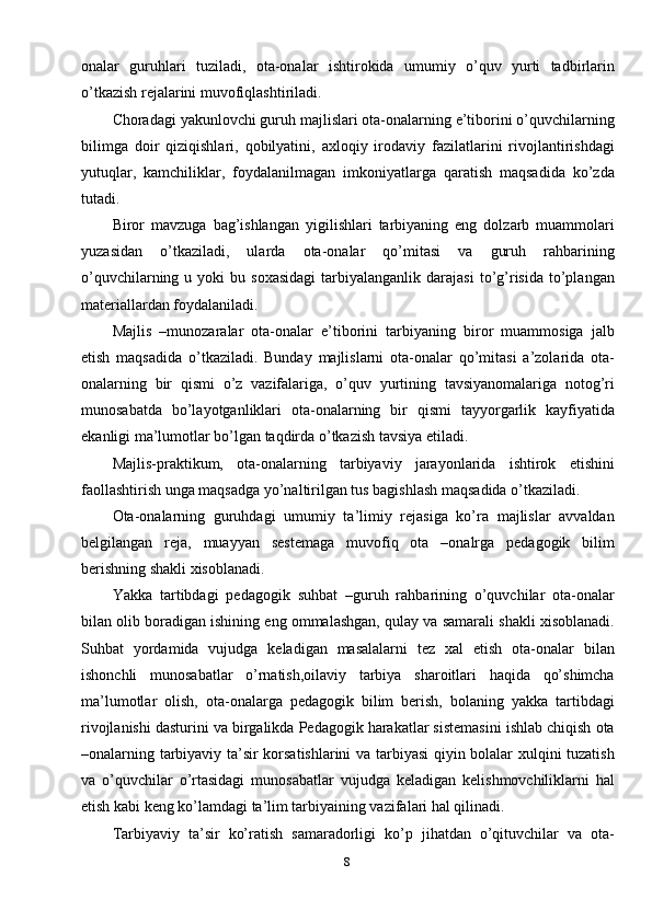 8onalar   guruhlari   tuziladi,   ota-onalar   ishtirokida   umumiy   o’quv   yurti   tadbirlarin
o’tkazish rejalarini muvofiqlashtiriladi. 
Choradagi yakunlovchi guruh majlislari ota-onalarning e’tiborini o’quvchilarning
bilimga   doir   qiziqishlari,   qobilyatini,   axloqiy   irodaviy   fazilatlarini   rivojlantirishdagi
yutuqlar,   kamchiliklar,   foydalanilmagan   imkoniyatlarga   qaratish   maqsadida   ko’zda
tutadi. 
Biror   mavzuga   bag’ishlangan   yigilishlari   tarbiyaning   eng   dolzarb   muammolari
yuzasidan   o’tkaziladi,   ularda   ota-onalar   qo’mitasi   va   guruh   rahbarining
o’quvchilarning  u  yoki   bu  soxasidagi  tarbiyalanganlik  darajasi  to’g’risida   to’plangan
materiallardan foydalaniladi. 
Majlis   –munozaralar   ota-onalar   e’tiborini   tarbiyaning   biror   muammosiga   jalb
etish   maqsadida   o’tkaziladi.   Bunday   majlislarni   ota-onalar   qo’mitasi   a’zolarida   ota-
onalarning   bir   qismi   o’z   vazifalariga,   o’quv   yurtining   tavsiyanomalariga   notog’ri
munosabatda   bo’layotganliklari   ota-onalarning   bir   qismi   tayyorgarlik   kayfiyatida
ekanligi ma’lumotlar bo’lgan taqdirda o’tkazish tavsiya etiladi. 
Majlis-praktikum,   ota-onalarning   tarbiyaviy   jarayonlarida   ishtirok   etishini
faollashtirish unga maqsadga yo’naltirilgan tus bagishlash maqsadida o’tkaziladi. 
Ota-onalarning   guruhdagi   umumiy   ta’limiy   rejasiga   ko’ra   majlislar   avvaldan
belgilangan   reja,   muayyan   sestemaga   muvofiq   ota   –onalrga   pedagogik   bilim
berishning shakli xisoblanadi.
Yakka   tartibdagi   pedagogik   suhbat   –guruh   rahbarining   o’quvchilar   ota-onalar
bilan olib boradigan ishining eng ommalashgan, qulay va samarali shakli xisoblanadi.
Suhbat   yordamida   vujudga   keladigan   masalalarni   tez   xal   etish   ota-onalar   bilan
ishonchli   munosabatlar   o’rnatish,oilaviy   tarbiya   sharoitlari   haqida   qo’shimcha
ma’lumotlar   olish,   ota-onalarga   pedagogik   bilim   berish,   bolaning   yakka   tartibdagi
rivojlanishi dasturini va birgalikda Pedagogik harakatlar sistemasini ishlab chiqish ota
–onalarning tarbiyaviy ta’sir korsatishlarini  va tarbiyasi qiyin bolalar xulqini tuzatish
va   o’quvchilar   o’rtasidagi   munosabatlar   vujudga   keladigan   kelishmovchiliklarni   hal
etish kabi keng ko’lamdagi ta’lim tarbiyaining vazifalari hal qilinadi. 
Tarbiyaviy   ta’sir   ko’ratish   samaradorligi   ko’p   jihatdan   o’qituvchilar   va   ota- 