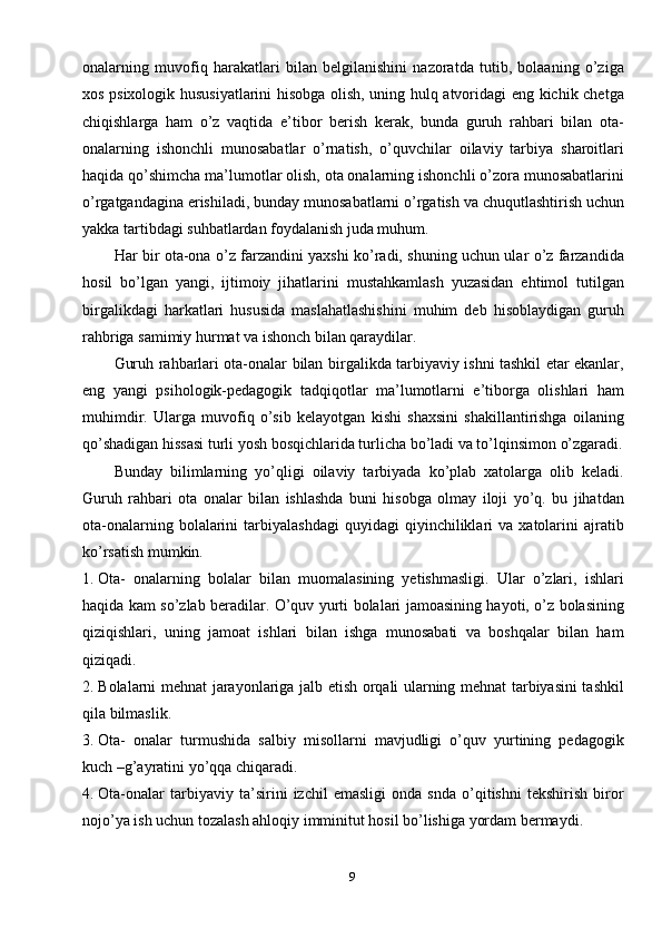 9onalarning   muvofiq   harakatlari   bilan   belgilanishini   nazoratda   tutib,   bolaaning   o’ziga
xos psixologik hususiyatlarini hisobga olish, uning hulq atvoridagi eng kichik chetga
chiqishlarga   ham   o’z   vaqtida   e’tibor   berish   kerak,   bunda   guruh   rahbari   bilan   ota-
onalarning   ishonchli   munosabatlar   o’rnatish,   o’quvchilar   oilaviy   tarbiya   sharoitlari
haqida qo’shimcha ma’lumotlar olish, ota onalarning ishonchli o’zora munosabatlarini
o’rgatgandagina erishiladi, bunday munosabatlarni o’rgatish va chuqutlashtirish uchun
yakka tartibdagi suhbatlardan foydalanish juda muhum.
Har bir ota-ona o’z farzandini yaxshi ko’radi, shuning uchun ular o’z farzandida
hosil   bo’lgan   yangi,   ijtimoiy   jihatlarini   mustahkamlash   yuzasidan   ehtimol   tutilgan
birgalikdagi   harkatlari   hususida   maslahatlashishini   muhim   deb   hisoblaydigan   guruh
rahbriga samimiy hurmat va ishonch bilan qaraydilar.
Guruh rahbarlari ota-onalar bilan birgalikda tarbiyaviy ishni tashkil etar ekanlar,
eng   yangi   psihologik-pedagogik   tadqiqotlar   ma’lumotlarni   e’tiborga   olishlari   ham
muhimdir.   Ularga   muvofiq   o’sib   kelayotgan   kishi   shaxsini   shakillantirishga   oilaning
qo’shadigan hissasi turli yosh bosqichlarida turlicha bo’ladi va to’lqinsimon o’zgaradi.
Bunday   bilimlarning   yo’qligi   oilaviy   tarbiyada   ko’plab   xatolarga   olib   keladi.
Guruh   rahbari   ota   onalar   bilan   ishlashda   buni   hisobga   olmay   iloji   yo’q.   bu   jihatdan
ota-onalarning   bolalarini   tarbiyalashdagi   quyidagi   qiyinchiliklari   va   xatolarini   ajratib
ko’rsatish mumkin.
1. Ota-   onalarning   bolalar   bilan   muomalasining   yetishmasligi.   Ular   o’zlari,   ishlari
haqida kam so’zlab beradilar. O’quv yurti bolalari jamoasining hayoti, o’z bolasining
qiziqishlari,   uning   jamoat   ishlari   bilan   ishga   munosabati   va   boshqalar   bilan   ham
qiziqadi.
2. Bolalarni mehnat jarayonlariga jalb etish orqali ularning mehnat tarbiyasini tashkil
qila bilmaslik. 
3. Ota-   onalar   turmushida   salbiy   misollarni   mavjudligi   o’quv   yurtining   pedagogik
kuch –g’ayratini yo’qqa chiqaradi.
4. Ota-onalar   tarbiyaviy   ta’sirini   izchil   emasligi   onda   snda   o’qitishni   tekshirish   biror
nojo’ya ish uchun tozalash ahloqiy imminitut hosil bo’lishiga yordam bermaydi.  