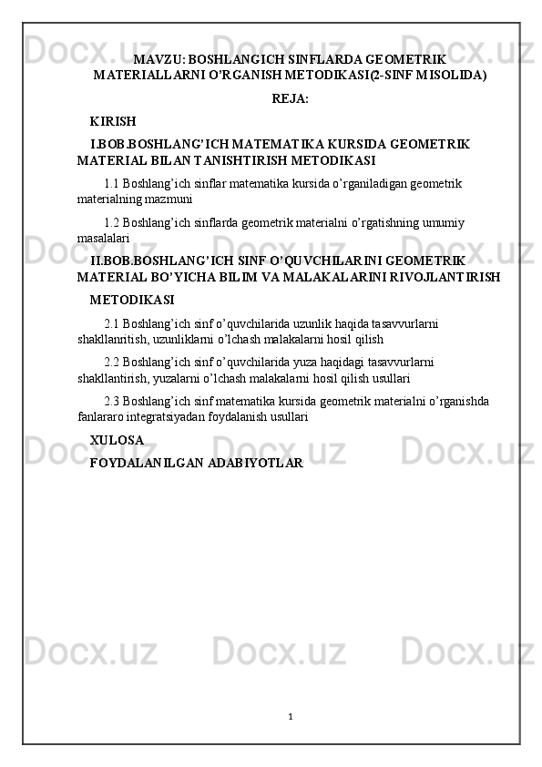 MAVZU:   BOSHLANGICH SINFLARDA GEOMETRIK
MATERIALLARNI O’RGANISH METODIKASI(2-SINF MISOLIDA)
REJA:
KIRISH
I.BOB.BOSHLANG’ICH MATEMATIKA KURSIDA GEOMETRIK 
MATERIAL BILAN TANISHTIRISH METODIKASI
1.1 Boshlang’ich sinflar matematika kursida o’rganiladigan geometrik 
materialning mazmuni
1.2 Boshlang’ich sinflarda geometrik materialni o’rgatishning umumiy 
masalalari
II.BOB.BOSHLANG’ICH SINF O’QUVCHILARINI GEOMETRIK 
MATERIAL BO’YICHA BILIM VA MALAKALARINI RIVOJLANTIRISH
METODIKASI
2.1 Boshlang’ich sinf o’quvchilarida uzunlik haqida tasavvurlarni 
shakllanritish, uzunliklarni o’lchash malakalarni hosil qilish
2.2 Boshlang’ich sinf o’quvchilarida yuza haqidagi tasavvurlarni 
shakllantirish, yuzalarni o’lchash malakalarni hosil qilish usullari
2.3 Boshlang’ich sinf matematika kursida geometrik materialni o’rganishda 
fanlararo integratsiyadan foydalanish usullari
XULOSA
FOYDALANILGAN ADABIYOTLAR
1 