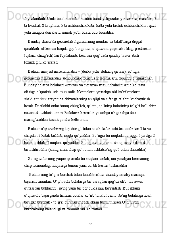 foydalaniladi. Unda bolalar hisob - kitobni bunday figuralar yordamida, masalan, 3
ta kvadrat, 8 ta aylana, 5 ta uchburchak kabi, katta yoki kichik uchburchaklar, qizil 
yoki zangori doiralarni sanash yo’li bilan, olib boradilar. 
Bunday sharoitda geometrik figuralarning nomlari va talaffuziga diqqat 
qaratiladi. «Kesma» haqida gap borganda, o’qituvchi yaqin atrofdagi predmetlar – 
(qalam, chizg’ich)dan foydalanib, kesmani qog’ozda qanday tasvir etish 
lozimligini ko’rsatadi. 
Bolalar mavjud materiallardan – (doska yoki stolning qirrasi), so’ngra, 
geometrik figuralardan (uchburchak tomonlari) kesmalarni topishni o’rganadilar. 
Bunday holatda bolalarni «nuqta» va «kesma» tushunchalarini aniq ko’rsata 
olishga o’rgatish juda muhimdir. Kesmalarni yasashga oid ko’nikmalarni 
shakllantirish jarayonida chizmalarning aniqligi va sifatiga talabni kuchaytirish 
kerak. Dastlabki onlardanoq chizg’ich, qalam, qo’lning holatining to’g’ri bo’lishini
nazoratda ushlash lozim. Bolalarni kesmalar yasashga o’rgatishga doir 
mashg’ulotdan kichik parcha keltiramiz. 
Bolalar o’qituvchining topshirig’i bilan katak daftar sahifasi boshidan 2 ta va 
chapdan 3 katak tashlab, nuqta qo’yadilar. So’ngra bu nuqtadan o’ngga 5 pastga 2 
katak tashlab, 2 nuqtani qo’yadilar. So’ng bu nuqtalarni chizg’ich yordamida 
birlashtiradilar (chizg’ichni chap qo’l bilan ushlab,o’ng qo’l bilan chizadilar).
So’ng daftarning yuqori qismida bir nuqtani tanlab, uni yasalgan kesmaning 
chap tomonidagi nuqtasiga tomon yana bir tik kesma tushiradilar.
 Bolalarning to’g’ri burchak bilan tanishtirishda shunday amaliy mashqni 
bajarish mumkin: O’qituvchi bolalarga bir varaqdan qog’oz olib, uni avval 
o’rtasidan buklashni, so’ng yana bir bor buklashni ko’rsatadi .Bu ishlarni 
o’qituvchi bajarganda hamma bolalar ko’rib turishi lozim. So’ng bolalarga hosil 
bo’lgan burchak - to’g’ri burchak modeli ekani tushuntiriladi.O’qituvchi 
burchakning balandligi va tomonlarini ko’rsatadi. 
10 