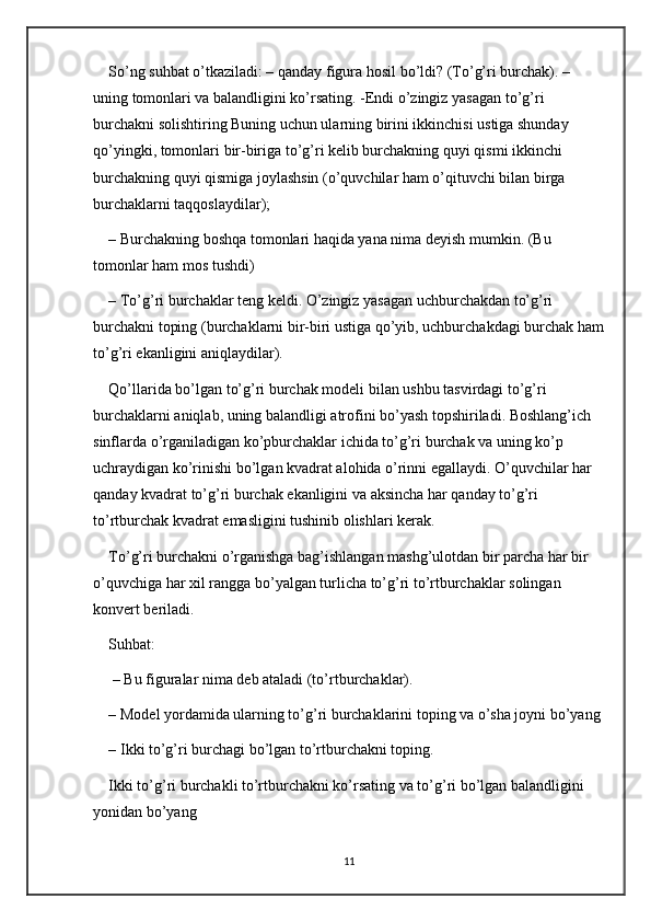 So’ng suhbat o’tkaziladi: – qanday figura hosil bo’ldi? (To’g’ri burchak). – 
uning tomonlari va balandligini ko’rsating. -Endi o’zingiz yasagan to’g’ri 
burchakni solishtiring Buning uchun ularning birini ikkinchisi ustiga shunday 
qo’yingki, tomonlari bir-biriga to’g’ri kelib burchakning quyi qismi ikkinchi 
burchakning quyi qismiga joylashsin (o’quvchilar ham o’qituvchi bilan birga 
burchaklarni taqqoslaydilar); 
– Burchakning boshqa tomonlari haqida yana nima deyish mumkin. (Bu 
tomonlar ham mos tushdi) 
– To’g’ri burchaklar teng keldi. O’zingiz yasagan uchburchakdan to’g’ri 
burchakni toping (burchaklarni bir-biri ustiga qo’yib, uchburchakdagi burchak ham
to’g’ri ekanligini aniqlaydilar). 
Qo’llarida bo’lgan to’g’ri burchak modeli bilan ushbu tasvirdagi to’g’ri 
burchaklarni aniqlab, uning balandligi atrofini bo’yash topshiriladi. Boshlang’ich 
sinflarda o’rganiladigan ko’pburchaklar ichida to’g’ri burchak va uning ko’p 
uchraydigan ko’rinishi bo’lgan kvadrat alohida o’rinni egallaydi. O’quvchilar har 
qanday kvadrat to’g’ri burchak ekanligini va aksincha har qanday to’g’ri 
to’rtburchak kvadrat emasligini tushinib olishlari kerak. 
To’g’ri burchakni o’rganishga bag’ishlangan mashg’ulotdan bir parcha har bir 
o’quvchiga har xil rangga bo’yalgan turlicha to’g’ri to’rtburchaklar solingan 
konvert beriladi. 
Suhbat:
 – Bu figuralar nima deb ataladi (to’rtburchaklar). 
– Model yordamida ularning to’g’ri burchaklarini toping va o’sha joyni bo’yang
– Ikki to’g’ri burchagi bo’lgan to’rtburchakni toping. 
Ikki to’g’ri burchakli to’rtburchakni ko’rsating va to’g’ri bo’lgan balandligini 
yonidan bo’yang
11 