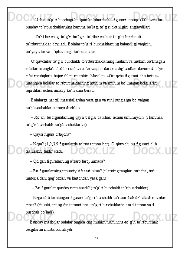 . – Uchta to’g’ri burchagi bo’lgan ko’pburchakli figurani toping. (O’quvchilar 
bunday to’rtburchaklarning hamma bo’lagi to’g’ri ekanligini anglaydilar)
. – To’rt burchagi to’g’ri bo’lgan to’rtburchaklar to’g’ri burchakli 
to’rtburchaklar deyiladi. Bolalar to’g’ri burchaklarning balandligi yaqinini 
bo’yaydilar va o’qituvchiga ko’rsatadilar.
 O’quvchilar to’g’ri burchakli to’rtburchaklarning muhim va muhim bo’lmagan 
sifatlarini anglab olishlari uchun ba’zi vaqtlar dars mashg’ulotlari davomida o’yin 
sifat mashqlarni bajarishlari mumkin. Masalan: »Ortiqcha figurani olib tashla» 
mashqida bolalar to’rtburchaklarning muhim va muhim bo’lmagan belgilarini 
topishlari uchun amaliy ko’nikma beradi.
 Bolalarga har xil materiallardan yasalgan va turli ranglarga bo’yalgan 
ko’pburchaklar namoyish etiladi.
 – Xo’sh, bu figuralarning qaysi belgisi barchasi uchun umumiydir? (Hammasi 
to’g’ri burchakli ko’pburchaklardir). 
– Qaysi figura ortiqcha? 
– Nega? (1,2,3,5 figuralarda to’rtta tomon bor). O’qituvchi bu figurani olib 
tashlashni taklif etadi. 
– Qolgan figuralarning o’zaro farqi nimada? 
– Bu figuralarning umumiy sifatlari nima? (ularning ranglari turlicha, turli 
materialdan, qog’ozdan va kartondan yasalgan)
. – Bu figuralar qanday nomlanadi? (to’g’ri burchakli to’rtburchaklar). 
– Nega olib tashlangan figurani to’g’ri burchakli to’rtburchak deb atash mumkin
emas? (chunki, uning 6ta tomoni bor -to’g’ri burchaklarda esa 4 tomon va 4 
burchak bo’ladi). 
Bunday mashqlar bolalar ongida eng muhim tushuncha-to’g’ri to’rtburchak 
belgilarini mustahkamlaydi.
12 