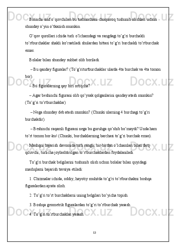 Birinchi sinf o’quvchilari bu tushunchani chuqurroq tushunib olishlari uchun 
shunday o’yin o’tkazish mumkin. 
O’quv qurollari ichida turli o’lchamdagi va rangdagi to’g’ri burchakli 
to’rtburchaklar shakli ko’rsatiladi shulardan bittasi to’g’ri burchakli to’rtburchak 
emas. 
Bolalar bilan shunday suhbat olib boriladi.
 – Bu qanday figuralar? (To’g’riturtburchaklar ularda 4ta burchak va 4ta tomon 
bor). 
– Bu figuralarning qay biri ortiqcha? 
– Agar beshinchi figurani olib qo’ysak qolganlarini qanday atash mumkin? 
(To’g’ri to’rtburchaklar)
 – Nega shunday deb atash mumkin? (Chunki ularning 4 burchagi to’g’ri 
burchakdir).
 – Beshinchi raqamli figurani nega bu guruhga qo’shib bo’maydi? Unda ham 
to’rt tomon bor-ku! (Chunki, burchaklarning barchasi to’g’ri burchak emas).
Mashqni bajarish davomida turli rangli, bir-birdan o’lchamlari bilan farq 
qiluvchi, turlicha joylashtirilgan to’rtburchaklardan foydalaniladi.
To’g’ri burchak belgilarini tushunib olish uchun bolalar bilan quyidagi 
mashqlarni bajarish tavsiya etiladi: 
1. Chizmalar ichida, oddiy, hayotiy muhitda to’g’ri to’rtburchakni boshqa 
figuralardan ajrata olish. 
2. To’g’ri to’rt burchaklarni uning belgilari bo’yicha topish. 
3. Boshqa geometrik figuralardan to’g’ri to’rtburchak yasash. 
4. To’g’ri to’rtburchaklar yasash. 
13 