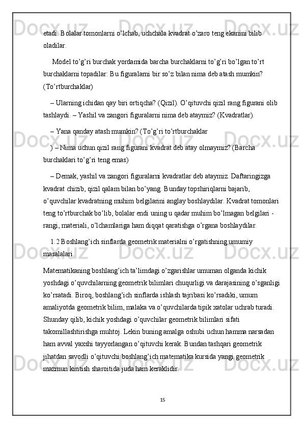 etadi. Bolalar tomonlarni o’lchab, uchchala kvadrat o’zaro teng ekanini bilib 
oladilar.
 Model to’g’ri burchak yordamida barcha burchaklarni to’g’ri bo’lgan to’rt 
burchaklarni topadilar: Bu figuralarni bir so’z bilan nima deb atash mumkin? 
(To’rtburchaklar) 
– Ularning ichidan qay biri ortiqcha? (Qizil). O’qituvchi qizil rang figurani olib 
tashlaydi. – Yashil va zangori figuralarni nima deb ataymiz? (Kvadratlar). 
– Yana qanday atash mumkin? (To’g’ri to’rtburchaklar
) – Nima uchun qizil rang figurani kvadrat deb atay olmaymiz? (Barcha 
burchaklari to’g’ri teng emas) 
– Demak, yashil va zangori figuralarni kvadratlar deb ataymiz. Daftaringizga 
kvadrat chizib, qizil qalam bilan bo’yang. Bunday topshiriqlarni bajarib, 
o’quvchilar kvadratning muhim belgilarini anglay boshlaydilar. Kvadrat tomonlari 
teng to’rtburchak bo’lib, bolalar endi uning u qadar muhim bo’lmagan belgilari - 
rangi, materiali, o’lchamlariga ham diqqat qaratishga o’rgana boshlaydilar.
1.2 Boshlang’ich sinflarda geometrik materialni o’rgatishning umumiy 
masalalari.
Matematikaning boshlang’ich ta’limdagi o’zgarishlar umuman olganda kichik 
yoshdagi o’quvchilarning geometrik bilimlari chuqurligi va darajasining o’sganligi
ko’rsatadi. Biroq, boshlang’ich sinflarda ishlash tajribasi ko’rsadiki, umum 
amaliyotda geometrik bilim, malaka va o’quvchilarda tipik xatolar uchrab turadi. 
Shunday qilib, kichik yoshdagi o’quvchilar geometrik bilimlari sifati 
takomillashtirishga muhtoj. Lekin buning amalga oshubi uchun hamma narsadan 
ham avval yaxshi tayyorlangan o’qituvchi kerak. Bundan tashqari geometrik 
jihatdan savodli o’qituvchi boshlang’ich matematika kursida yangi geometrik 
mazmun kiritish sharoitida juda ham keraklidir. 
15 