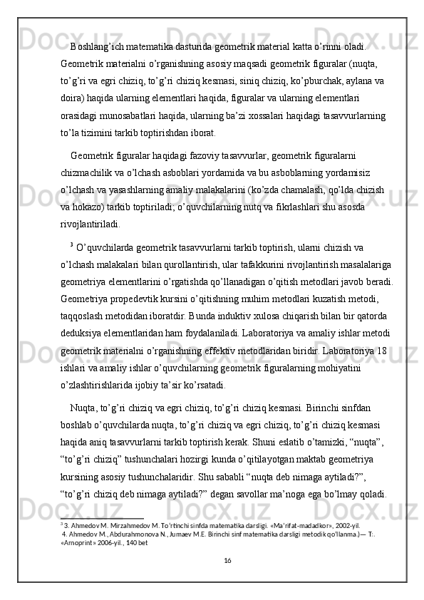 Boshlang’ich matematika dasturida geometrik material katta o’rinni oladi. 
Geometrik materialni o’rganishning asosiy maqsadi geometrik figuralar (nuqta, 
to’g’ri va egri chiziq, to’g’ri chiziq kesmasi, siniq chiziq, ko’pburchak, aylana va 
doira) haqida ularning elementlari haqida, figuralar va ularning elementlari 
orasidagi munosabatlari haqida, ularning ba’zi xossalari haqidagi tasavvurlarning 
to’la tizimini tarkib toptirishdan iborat. 
Geometrik figuralar haqidagi fazoviy tasavvurlar, geometrik figuralarni 
chizmachilik va o’lchash asboblari yordamida va bu asboblarning yordamisiz 
o’lchash va yasashlarning amaliy malakalarini (ko’zda chamalash, qo’lda chizish 
va hokazo) tarkib toptiriladi; o’quvchilarning nutq va fikrlashlari shu asosda 
rivojlantiriladi.
3
 O’quvchilarda geometrik tasavvurlarni tarkib toptirish, ularni chizish va 
o’lchash malakalari bilan qurollantirish, ular tafakkurini rivojlantirish masalalariga 
geometriya elementlarini o’rgatishda qo’llanadigan o’qitish metodlari javob beradi.
Geometriya propedevtik kursini o’qitishning muhim metodlari kuzatish metodi, 
taqqoslash metodidan iboratdir. Bunda induktiv xulosa chiqarish bilan bir qatorda 
deduksiya elementlaridan ham foydalaniladi. Laboratoriya va amaliy ishlar metodi 
geometrik materialni o’rganishning effektiv metodlaridan biridir. Laboratoriya 18 
ishlari va amaliy ishlar o’quvchilarning geometrik figuralarning mohiyatini 
o’zlashtirishlarida ijobiy ta’sir ko’rsatadi. 
Nuqta, to’g’ri chiziq va egri chiziq, to’g’ri chiziq kesmasi. Birinchi sinfdan 
boshlab o’quvchilarda nuqta, to’g’ri chiziq va egri chiziq, to’g’ri chiziq kesmasi 
haqida aniq tasavvurlarni tarkib toptirish kerak. Shuni eslatib o’tamizki, “nuqta”, 
“to’g’ri chiziq” tushunchalari hozirgi kunda o’qitilayotgan maktab geometriya 
kursining asosiy tushunchalaridir. Shu sababli “nuqta deb nimaga aytiladi?”, 
“to’g’ri chiziq deb nimaga aytiladi?” degan savollar ma’noga ega bo’lmay qoladi.
3
 3. Ahmedov M. Mirzahmedov M. To‘rtinchi sinfda matematika darsligi. «Ma’rifat-madadkor», 2002-yil.
 4. Ahmedov M., Abdurahmonova N., Jumaev M.E. Birinchi sinf matematika darsligi metodik qo‘llanma.)— T:. 
«Arnoprint» 2006-yil., 140 bet 
16 