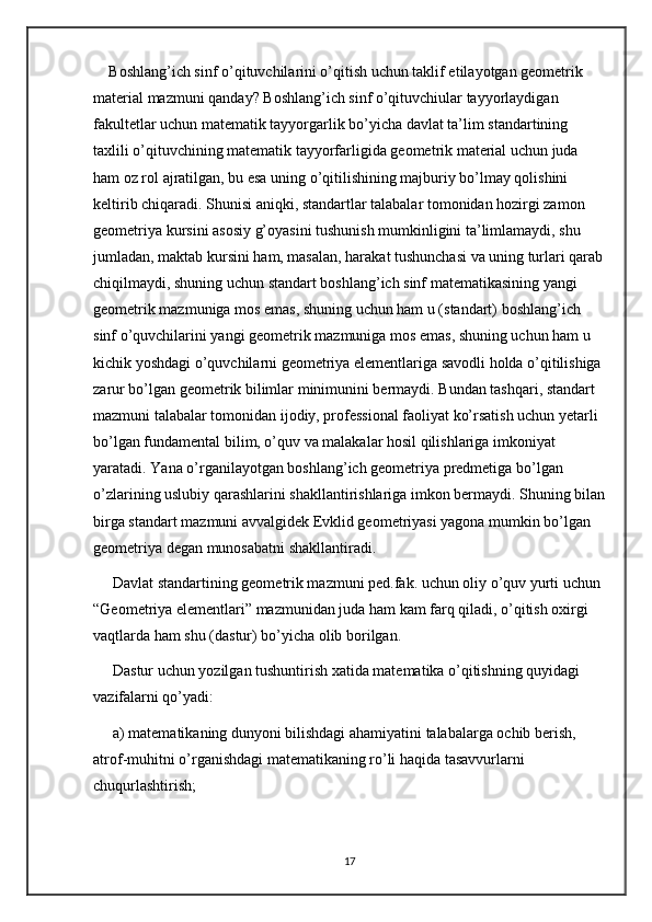 Boshlang’ich sinf o’qituvchilarini o’qitish uchun taklif etilayotgan geometrik 
material mazmuni qanday? Boshlang’ich sinf o’qituvchiular tayyorlaydigan 
fakultetlar uchun matematik tayyorgarlik bo’yicha davlat ta’lim standartining 
taxlili o’qituvchining matematik tayyorfarligida geometrik material uchun juda 
ham oz rol ajratilgan, bu esa uning o’qitilishining majburiy bo’lmay qolishini 
keltirib chiqaradi. Shunisi aniqki, standartlar talabalar tomonidan hozirgi zamon 
geometriya kursini asosiy g’oyasini tushunish mumkinligini ta’limlamaydi, shu 
jumladan, maktab kursini ham, masalan, harakat tushunchasi va uning turlari qarab
chiqilmaydi, shuning uchun standart boshlang’ich sinf matematikasining yangi 
geometrik mazmuniga mos emas, shuning uchun ham u (standart) boshlang’ich 
sinf o’quvchilarini yangi geometrik mazmuniga mos emas, shuning uchun ham u 
kichik yoshdagi o’quvchilarni geometriya elementlariga savodli holda o’qitilishiga 
zarur bo’lgan geometrik bilimlar minimunini bermaydi. Bundan tashqari, standart 
mazmuni talabalar tomonidan ijodiy, professional faoliyat ko’rsatish uchun yetarli 
bo’lgan fundamental bilim, o’quv va malakalar hosil qilishlariga imkoniyat 
yaratadi. Yana o’rganilayotgan boshlang’ich geometriya predmetiga bo’lgan 
o’zlarining uslubiy qarashlarini shakllantirishlariga imkon bermaydi. Shuning bilan
birga standart mazmuni avvalgidek Evklid geometriyasi yagona mumkin bo’lgan 
geometriya degan munosabatni shakllantiradi. 
 Davlat standartining geometrik mazmuni ped.fak. uchun oliy o’quv yurti uchun 
“Geometriya elementlari” mazmunidan juda ham kam farq qiladi, o’qitish oxirgi 
vaqtlarda ham shu (dastur) bo’yicha olib borilgan.
 Dastur uchun yozilgan tushuntirish xatida matematika o’qitishning quyidagi 
vazifalarni qo’yadi:
 a) matematikaning dunyoni bilishdagi ahamiyatini talabalarga ochib berish, 
atrof-muhitni o’rganishdagi matematikaning ro’li haqida tasavvurlarni 
chuqurlashtirish;
17 