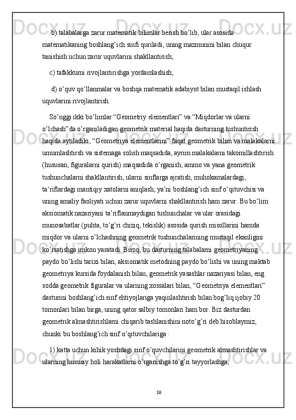  b) talabalarga zarur matematik bilimlar berish bo’lib, ular asosida 
matematikaning boshlang’ich sinfi quriladi, uning mazmunini bilan chuqur 
tanishish uchun zarur uquvlarini shakllantirish; 
c) tafakkurni rivojlantirishga yordamlashish;
 d) o’quv qo’llanmalar va boshqa matematik adabiyot bilan mustaqil ishlash 
uquvlarini rivojlantirish. 
So’nggi ikki bo’limlar “Geometriy elementlari” va “Miqdorlar va ularni 
o’lchash”da o’rganiladigan geometrik material haqida dasturning tushuntirish 
haqida aytiladiki, “Geometriya elementlarini” faqat geometrik bilim va malakalarni
umumlashtirsh va sistemaga solish maqsadida, ayrim malakalarni takomillashtirish
(hususan, figuralarni qurish) maqsadida o’rganish, ammo va yana geometrik 
tushunchalarni shakllantirish, ularni sinflarga ajratish, muhokamalardagi, 
ta’riflardagi mantiqiy xatolarni aniqlash, ya’ni boshlang’ich sinf o’qituvchisi va 
uning amaliy faoliyati uchun zarur uquvlarni shakllantirish ham zarur. Bu bo’lim 
aksiomatik nazariyani ta’riflanmaydigan tushunchalar va ular orasidagi 
munosabatlar (puhta, to’g’ri chiziq, tekislik) asosida qurish misollarini hamda 
miqdor va ularni o’lchashning geometrik tushunchalarining mustaqil ekanligini 
ko’rsatishga imkon yaratadi. Biroq, bu dasturning talabalarni geometriyaning 
paydo bo’lishi tarixi bilan, aksiomatik metodning paydo bo’lishi va uning maktab 
geometriya kursida foydalanish bilan, geometrik yasashlar nazariyasi bilan, eng 
sodda geometrik figuralar va ularning xossalari bilan, “Geometriya elementlari” 
dasturini boshlang’ich sinf ehtiyojlariga yaqinlashtirish bilan bog’liq ijobiy 20 
tomonlari bilan birga, uning qator salbiy tomonlari ham bor. Biz dasturdan 
geometrik almashtirishlarni chiqarib tashlanishini noto’g’ri deb hisoblaymiz, 
chunki bu boshlang’ich sinf o’qituvchilariga : 
1) katta uchun kihik yoshdagi sinf o’quvchilarini geometrik almashtirishlar va 
ularning hususiy holi harakatlarni o’rganishga to’g’ri tayyorlashga; 
18 