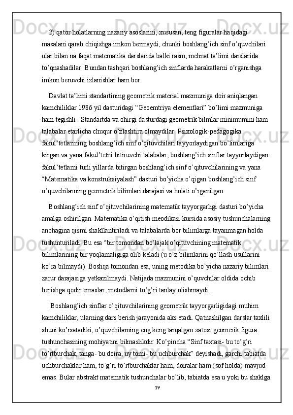 2) qator holatlarning nazariy asoslarini, xususan, teng figuralar haqidagi 
masalani qarab chiqishga imkon bermaydi, chunki boshlang’ich sinf o’quvchilari 
ular bilan na faqat matematika darslarida balki rasm, mehnat ta’limi darslarida 
to’qnashadilar. Bundan tashqari boshlang’ich sinflarda harakatlarni o’rganishga 
imkon beruvchi izlanishlar ham bor. 
Davlat ta’limi standartining geometrik material mazmuniga doir aniqlangan 
kamchiliklar 1986 yil dasturidagi “Geoemtriya elementlari” bo’limi mazmuniga 
ham tegishli . Standartda va ohirgi dasturdagi geometrik bilmlar minimumini ham 
talabalar etarlicha chuqur o’zlashtira olmaydilar. Psixologik-pedagogika 
fakul’tetlarining boshlang’ich sinf o’qituvchilari tayyorlaydigan bo’limlariga 
kirgan va yana fakul’tetni bitiruvchi talabalar, boshlang’ich sinflar tayyorlaydigan 
fakul’tetlarni turli yillarda bitirgan boshlang’ich sinf o’qituvchilarining va yana 
“Matematika va konstruksiyalash” dasturi bo’yicha o’qigan boshlang’ich sinf 
o’quvchilarning geometrik bilimlari darajasi va holati o’rganilgan. 
Boshlang’ich sinf o’qituvchilarining matematik tayyorgarligi dasturi bo’yicha 
amalga oshirilgan. Matematika o’qitish meodikasi kursida asosiy tushunchalarning
anchagina qismi shakllantiriladi va talabalarda bor bilimlarga tayanmagan holda 
tushunturiladi. Bu esa “bir tomondan bo’lajak o’qituvchining matematik 
bilimlarining bir yoqlamaligiga olib keladi (u o’z bilimlarini qo’llash usullarini 
ko’ra bilmaydi). Boshqa tomondan esa, uning metodika bo’yicha nazariy bilimlari 
zarur darajasiga yetkazilmaydi. Natijada mazmunini o’quvchilar oldida ochib 
berishga qodir emaslar, metodlarni to’g’ri tanlay olishmaydi. 
 Boshlang’ich sinflar o’qituvchilarining geometrik tayyorgarligidagi muhim 
kamchiliklar, ularning dars berish jarayonida aks etadi. Qatnashilgan darslar taxlili 
shuni ko’rsatadiki, o’quvchilarning eng keng tarqalgan xatosi geomerik figura 
tushunchasining mohiyatini bilmaslikdir. Ko’pincha “Sinf taxtasi- bu to’g’ri 
to’rtburchak, tanga- bu doira, uy tomi- bu uchburchak” deyishadi, garchi tabiatda 
uchburchaklar ham, to’g’ri to’rtburchaklar ham, doiralar ham (sof holda) mavjud 
emas. Bular abstrakt matematik tushunchalar bo’lib, tabiatda esa u yoki bu shaklga
19 