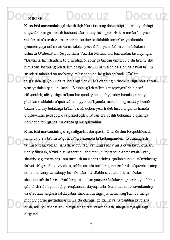 KIRISH
Kurs ishi mavzusining dolzarbligi:  Kurs ishining dolzarbligi - kichik yoshdagi 
o’quvchilarni geometrik tushunchalarini boyitish, geometrik terminlar bo’yicha 
nutqlarini o’stirish va matematika darslarida didaktik tamoillar yordamida 
geometriyaga oid misol va masalalar yechish bo’yicha bilim va malakalarni 
oshirish.O’zbekiston Respublikasi Vazirlar Mahkamasi tomonidan tasdiqlangan 
“Davlat ta’lim standarti to’g’risidagi Nizom”ga binoan umumiy o’rta ta’lim, shu 
jumladan, boshlang’ich ta’lim bosqichi uchun ham alohida-alohida davlat ta’lim 
standarti talablari va me’yoriy ko’rsatkichlari belgilab qo’yadi. “Ta’lim 
to’g’risida”gi Qonunda ta’kidlanganidek: “Maktabning birinchi sinfiga bolalar olti-
yetti yoshdan qabul qilinadi. “Boshlang’ich ta’lim konsepsiyasi”da e’tirof 
etilganidek, olti yoshga to’lgan har qanday bola aqliy, ruhiy hamda jisminiy 
jihatdan maktabda o’qish uchun tayyor bo’lganida, maktabning moddiy-texnik 
bazasi bunday bolalarga ta’lim berish uchun yetarli deb hisoblanganda hamda 
o’qituvchilar pedagogik va psixologik jihatdan olti yoshli bolalarni o’qitishga 
qodir deb topilganda maktabga qabul qilinadilar.
Kurs ishi mavzusining o’rganilganlik darajasi:   “O’zbekiston Respublikasida 
umumiy o’rta ta’lim to’g’risida”gi Nizomda ta’kidlanganidek: “Boshlang’ich 
ta’lim o’qish, yozish, sanash, o’quv faoliyatining asosiy malaka va ko’nikmalari, 
ijodiy fikrlash, o’zini-o’zi nazorat qilish uquvi, nutq va xulq-atvor madaniyati, 
shaxsiy gigiena va sog’lom turmush tarsi asoslarining egallab olishini ta’minlashga
da’vat etilgan. Shunday ekan, ushbu asosda boshlang’ich sinflarda o’quvchilarning
umummadaniy va axloqiy ko’nikmalari, dastlabki savodxonlik malakalari 
shakllantirilishi lozim. Boshlang’ich ta’lim jarayoni bolalarning mantiqiy tafakkur 
qila olish salohiyati, aqliy rivojlanishi, duyoqarashi, kommunikativ savodxonligi 
va o’zo’zini anglash salohiyatini shakllantirishga, jismonan sog’lom bo’lishga, 
moddiy borliq go’zalliklarini his eta olishga, go’zallik va nafosatdan zavqlana 
olish, milliy urf-odatlarni o’ziga singdirish va ardoqlash, ularga rioya qilishga 
o’rgatadi.
2 