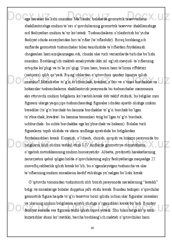 ega narsalar bo’lishi mumkin. Ma’lumki, bolalarda geometrik tasavvurlarni 
shakllantirishga muhim ta’siri o’quvchilarning geometrik tasavvur shakllanishiga 
oid faoliyatlari muhim ta’sir ko’ratadi. Tushunchalarni o’zlashritish bo’yicha 
faoliyat ichida asosiylaridan biri ta’riflar (ta’riflashdir). Biroq boshlang;ich 
sinflarda geometrik tushunchalar bilan tanishishda ta’riflardan foydalanish 
chegaralari ham aniqlanmagan edi, chunki ular turli variantlarda turlicha bo’lishi 
mumkin. Boshlang’ich maktab amaliyotida ikki xil og’ish mavjud- ta’riflarning 
ortiqcha ko’pligi va to’la yo’qligi. Unisi ham, bunisi ham ta’limni effektsiz 
(natijasiz) qilib qo’yadi. Bu og’ishlardan o’qituvchini qanday himoya qilish 
mumkin? Metodistlar to’g’ri to’rtburchak, kvadrat, o’tkir va o’tmas burchaklar va 
hokazolar tushunchalarini shakllantirish jarayonida bu tushunchalar mazmunini 
aks ettiruvchi muhim belgilarni ko’rsatish kerak deb taklif etishidi, bu belgilar mos
figurani ularga yaqin jips tushunchasidagi figuralar ichidan ajratib olishga imkon 
beradilar (to’g’ri burchak-bu hamma burchaklar to’g’ri burchak bo’lgan 
to’rtburchak, kvadrat- bu hamma tomonlari teng bo’lgan to’g’ri burchak, 
uchburchak- bu uchta burchakka ega ko’pburchak va hokazo). Bolalar turli 
figuralarni topib olishda va ularni sinflarga ajratishda bu belgilardan 
foydalanishlari kerak. Kuzatish, o’lchash, chizish, qirqish va hokazo jarayonida bu 
belgilarni bilib olishni tashkil etish I-IV sinflarda geometriya elementlarini 
o’rgatish metodikasining muhim hususiyatidir. Albatta, predmetli harakatlarning 
zaruriyatini qabul qilgan holda o’quvchilarning aqliy faoliyatlariga maqsadga 22 
muvofiq rahbarlik qilish kerak bo’lib, bu o’rganilayotgan tushuncha va ular 
ta’riflarining muhim xossalarini kashf etilishiga yo’nalgan bo’lishi kerak.
O’qituvchi tomonidan tushintirish olib borish jarayonoda narsalarning “kerakli” 
belgi va xossalariga bolalar diqqatini jalb etishi kerak. Bundan tashqari o’quvchilar
geometrik figura haqida to’g’ri tasavvur hosil qilishi uchun ular figuralar xossalari 
va ularning muhim belgilarini ajratib olishga o’rganishlari kerak bo’ladi. Bunday 
faoliyat asosida esa figurani taxlil qilish uquvi yotadi. Shu bilan birga ko’p sonli 
kuzatishlar shuni ko’rsatdiki, barcha boshlang’ich maktab o’qituvchilari ham 
20 