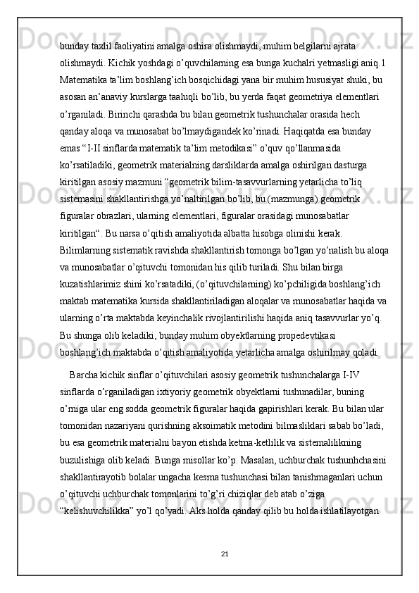 bunday taxlil faoliyatini amalga oshira olishmaydi, muhim belgilarni ajrata 
olishmaydi. Kichik yoshdagi o’quvchilarning esa bunga kuchalri yetmasligi aniq.1 
Matematika ta’lim boshlang’ich bosqichidagi yana bir muhim hususiyat shuki, bu 
asosan an’anaviy kurslarga taaluqli bo’lib, bu yerda faqat geometriya elementlari 
o’rganiladi. Birinchi qarashda bu bilan geometrik tushunchalar orasida hech 
qanday aloqa va munosabat bo’lmaydigandek ko’rinadi. Haqiqatda esa bunday 
emas “I-II sinflarda matematik ta’lim metodikasi” o’quv qo’llanmasida 
ko’rsatiladiki, geometrik materialning darsliklarda amalga oshirilgan dasturga 
kiritilgan asosiy mazmuni “geometrik bilim-tasavvurlarning yetarlicha to’liq 
sistemasini shakllantirishga yo’naltirilgan bo’lib, bu (mazmunga) geometrik 
figuralar obrazlari, ularning elementlari, figuralar orasidagi munosabatlar 
kiritilgan“. Bu narsa o’qitish amaliyotida albatta hisobga olinishi kerak. 
Bilimlarning sistematik ravishda shakllantirish tomonga bo’lgan yo’nalish bu aloqa
va munosabatlar o’qituvchi tomonidan his qilib turiladi. Shu bilan birga 
kuzatishlarimiz shini ko’rsatadiki, (o’qituvchilarning) ko’pchiligida boshlang’ich 
maktab matematika kursida shakllantiriladigan aloqalar va munosabatlar haqida va
ularning o’rta maktabda keyinchalik rivojlantirilishi haqida aniq tasavvurlar yo’q. 
Bu shunga olib keladiki, bunday muhim obyektlarning propedevtikasi 
boshlang’ich maktabda o’qitish amaliyotida yetarlicha amalga oshirilmay qoladi.
Barcha kichik sinflar o’qituvchilari asosiy geometrik tushunchalarga I-IV 
sinflarda o’rganiladigan ixtiyoriy geometrik obyektlarni tushunadilar, buning 
o’rniga ular eng sodda geometrik figuralar haqida gapirishlari kerak. Bu bilan ular 
tomonidan nazariyani qurishning aksoimatik metodini bilmasliklari sabab bo’ladi, 
bu esa geometrik materialni bayon etishda ketma-ketlilik va sistemalilikning 
buzulishiga olib keladi. Bunga misollar ko’p. Masalan, uchburchak tushunhchasini 
shakllantirayotib bolalar ungacha kesma tushunchasi bilan tanishmaganlari uchun 
o’qituvchi uchburchak tomonlarini to’g’ri chiziqlar deb atab o’ziga 
“kelishuvchilikka” yo’l qo’yadi. Aks holda qanday qilib bu holda ishlatilayotgan 
21 